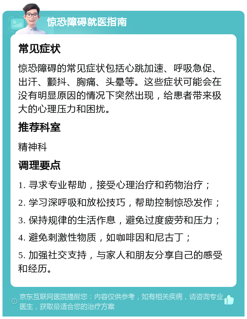 惊恐障碍就医指南 常见症状 惊恐障碍的常见症状包括心跳加速、呼吸急促、出汗、颤抖、胸痛、头晕等。这些症状可能会在没有明显原因的情况下突然出现，给患者带来极大的心理压力和困扰。 推荐科室 精神科 调理要点 1. 寻求专业帮助，接受心理治疗和药物治疗； 2. 学习深呼吸和放松技巧，帮助控制惊恐发作； 3. 保持规律的生活作息，避免过度疲劳和压力； 4. 避免刺激性物质，如咖啡因和尼古丁； 5. 加强社交支持，与家人和朋友分享自己的感受和经历。