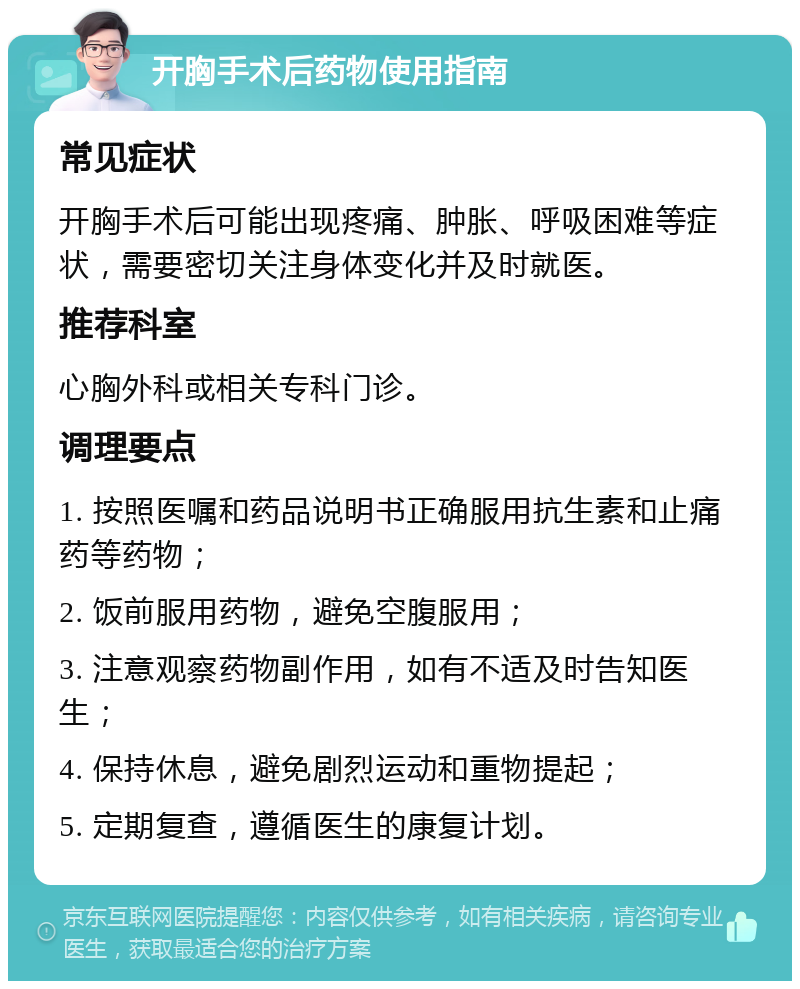 开胸手术后药物使用指南 常见症状 开胸手术后可能出现疼痛、肿胀、呼吸困难等症状，需要密切关注身体变化并及时就医。 推荐科室 心胸外科或相关专科门诊。 调理要点 1. 按照医嘱和药品说明书正确服用抗生素和止痛药等药物； 2. 饭前服用药物，避免空腹服用； 3. 注意观察药物副作用，如有不适及时告知医生； 4. 保持休息，避免剧烈运动和重物提起； 5. 定期复查，遵循医生的康复计划。