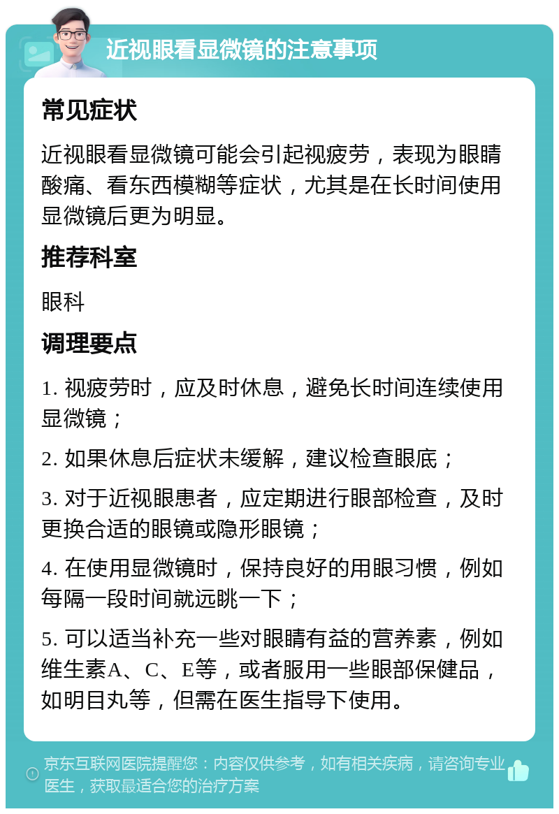 近视眼看显微镜的注意事项 常见症状 近视眼看显微镜可能会引起视疲劳，表现为眼睛酸痛、看东西模糊等症状，尤其是在长时间使用显微镜后更为明显。 推荐科室 眼科 调理要点 1. 视疲劳时，应及时休息，避免长时间连续使用显微镜； 2. 如果休息后症状未缓解，建议检查眼底； 3. 对于近视眼患者，应定期进行眼部检查，及时更换合适的眼镜或隐形眼镜； 4. 在使用显微镜时，保持良好的用眼习惯，例如每隔一段时间就远眺一下； 5. 可以适当补充一些对眼睛有益的营养素，例如维生素A、C、E等，或者服用一些眼部保健品，如明目丸等，但需在医生指导下使用。