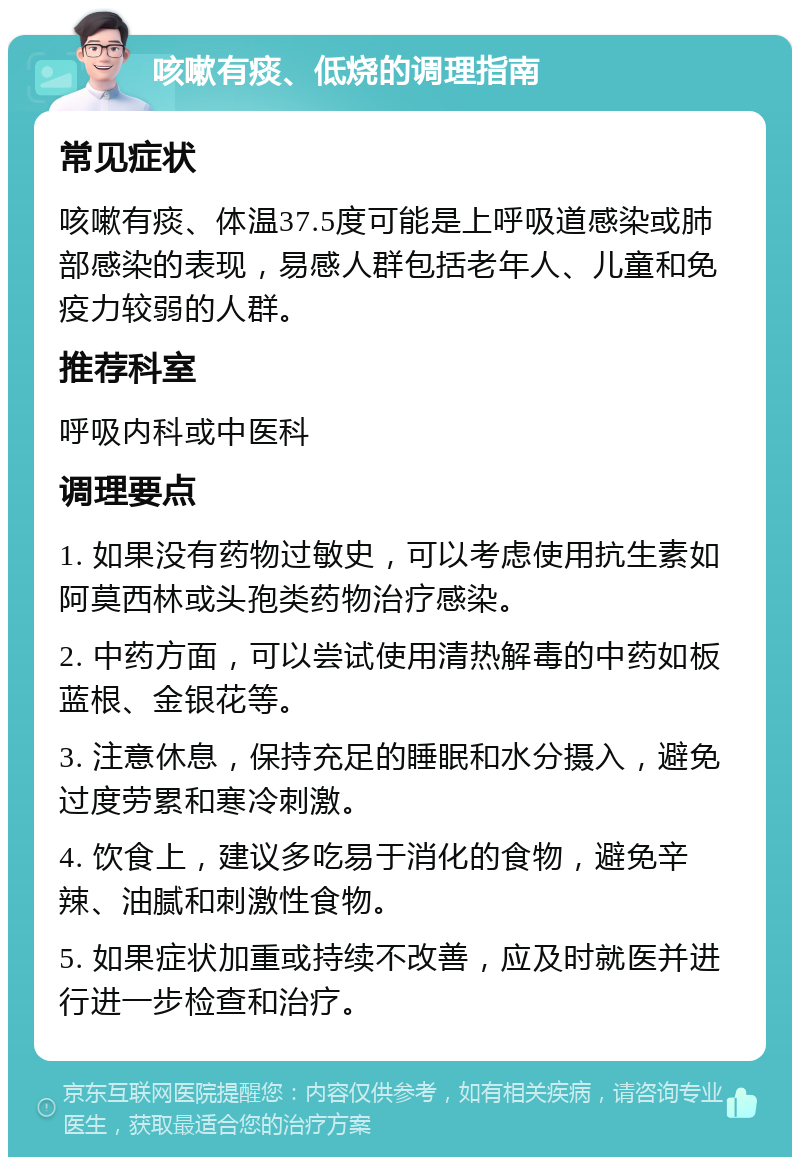 咳嗽有痰、低烧的调理指南 常见症状 咳嗽有痰、体温37.5度可能是上呼吸道感染或肺部感染的表现，易感人群包括老年人、儿童和免疫力较弱的人群。 推荐科室 呼吸内科或中医科 调理要点 1. 如果没有药物过敏史，可以考虑使用抗生素如阿莫西林或头孢类药物治疗感染。 2. 中药方面，可以尝试使用清热解毒的中药如板蓝根、金银花等。 3. 注意休息，保持充足的睡眠和水分摄入，避免过度劳累和寒冷刺激。 4. 饮食上，建议多吃易于消化的食物，避免辛辣、油腻和刺激性食物。 5. 如果症状加重或持续不改善，应及时就医并进行进一步检查和治疗。