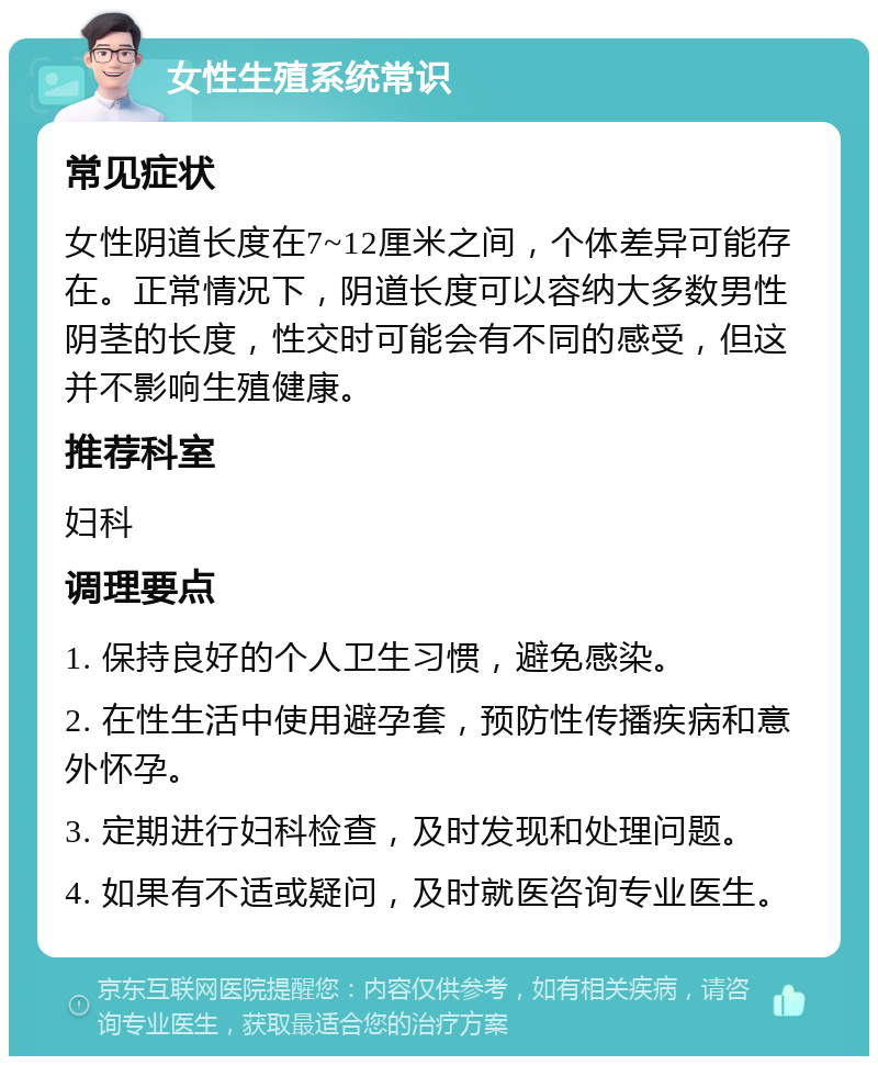 女性生殖系统常识 常见症状 女性阴道长度在7~12厘米之间，个体差异可能存在。正常情况下，阴道长度可以容纳大多数男性阴茎的长度，性交时可能会有不同的感受，但这并不影响生殖健康。 推荐科室 妇科 调理要点 1. 保持良好的个人卫生习惯，避免感染。 2. 在性生活中使用避孕套，预防性传播疾病和意外怀孕。 3. 定期进行妇科检查，及时发现和处理问题。 4. 如果有不适或疑问，及时就医咨询专业医生。