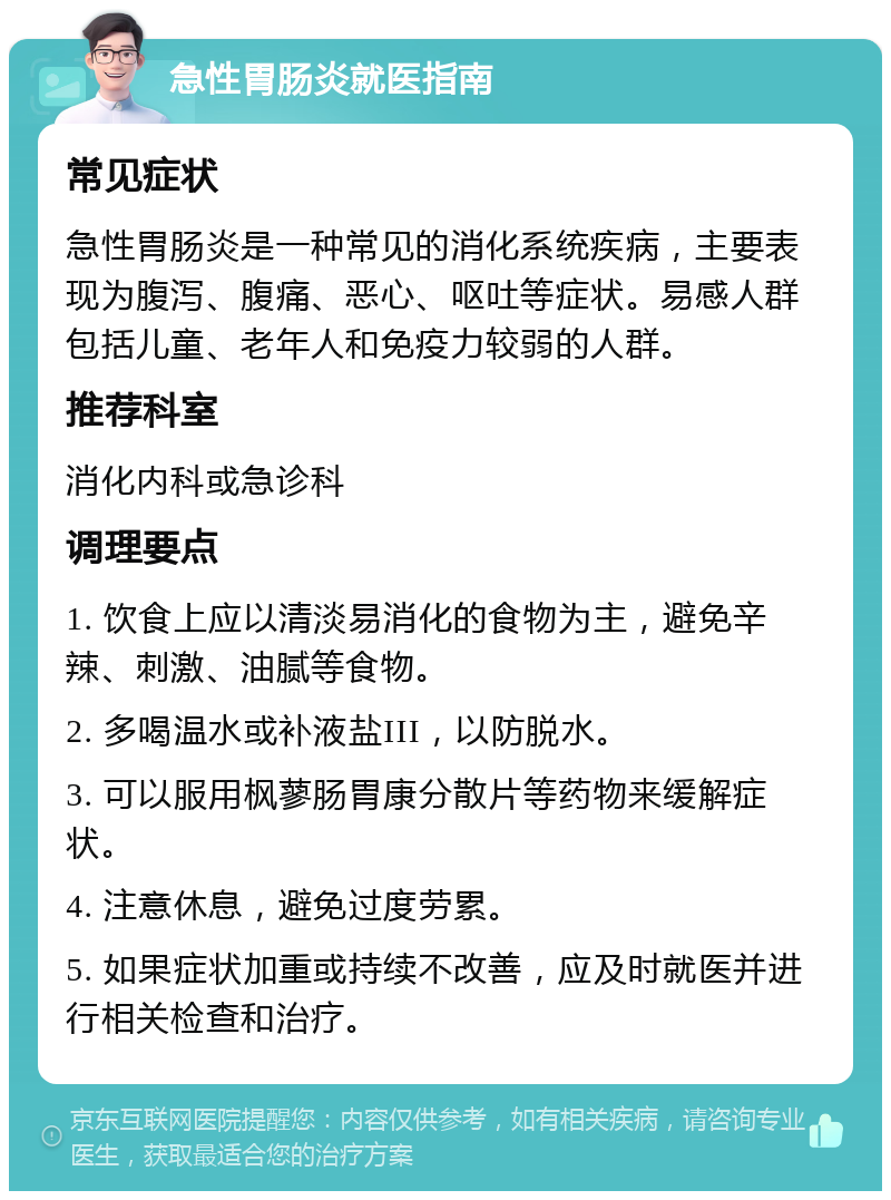 急性胃肠炎就医指南 常见症状 急性胃肠炎是一种常见的消化系统疾病，主要表现为腹泻、腹痛、恶心、呕吐等症状。易感人群包括儿童、老年人和免疫力较弱的人群。 推荐科室 消化内科或急诊科 调理要点 1. 饮食上应以清淡易消化的食物为主，避免辛辣、刺激、油腻等食物。 2. 多喝温水或补液盐III，以防脱水。 3. 可以服用枫蓼肠胃康分散片等药物来缓解症状。 4. 注意休息，避免过度劳累。 5. 如果症状加重或持续不改善，应及时就医并进行相关检查和治疗。