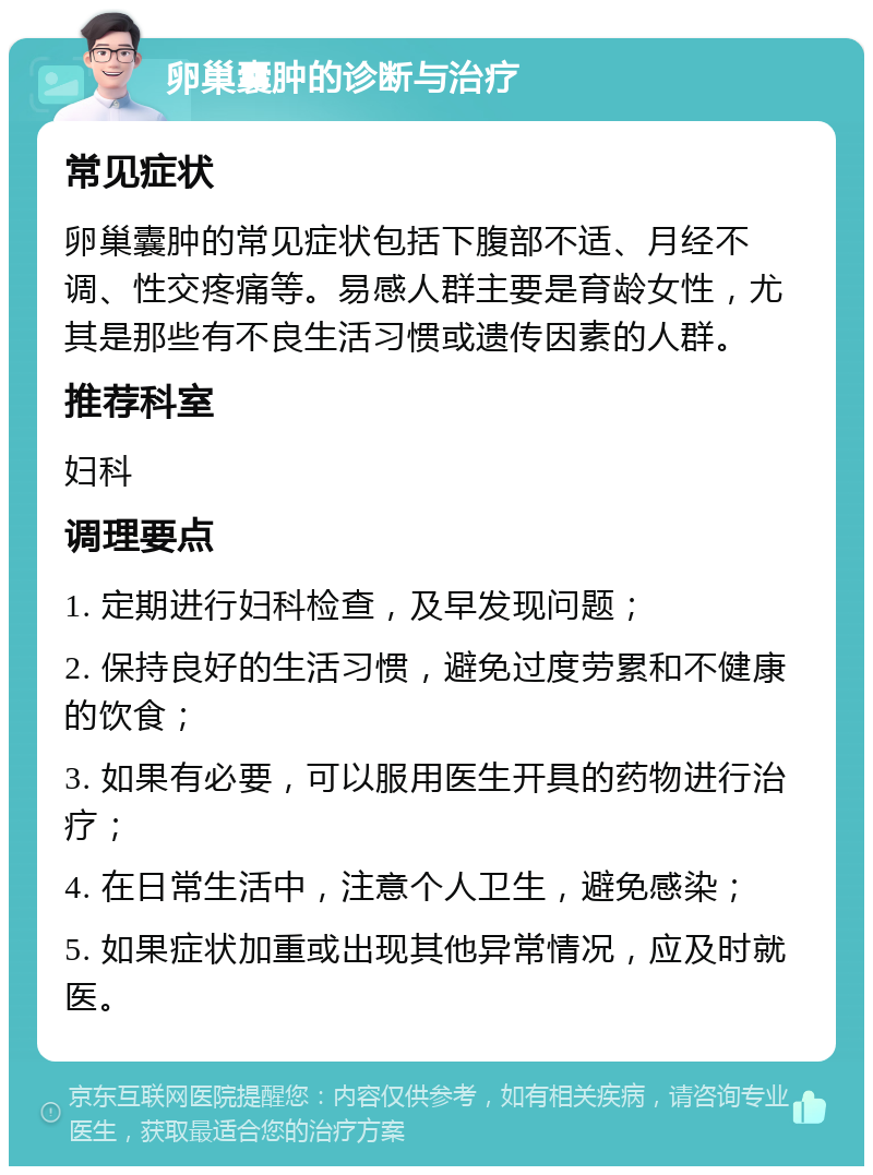 卵巢囊肿的诊断与治疗 常见症状 卵巢囊肿的常见症状包括下腹部不适、月经不调、性交疼痛等。易感人群主要是育龄女性，尤其是那些有不良生活习惯或遗传因素的人群。 推荐科室 妇科 调理要点 1. 定期进行妇科检查，及早发现问题； 2. 保持良好的生活习惯，避免过度劳累和不健康的饮食； 3. 如果有必要，可以服用医生开具的药物进行治疗； 4. 在日常生活中，注意个人卫生，避免感染； 5. 如果症状加重或出现其他异常情况，应及时就医。