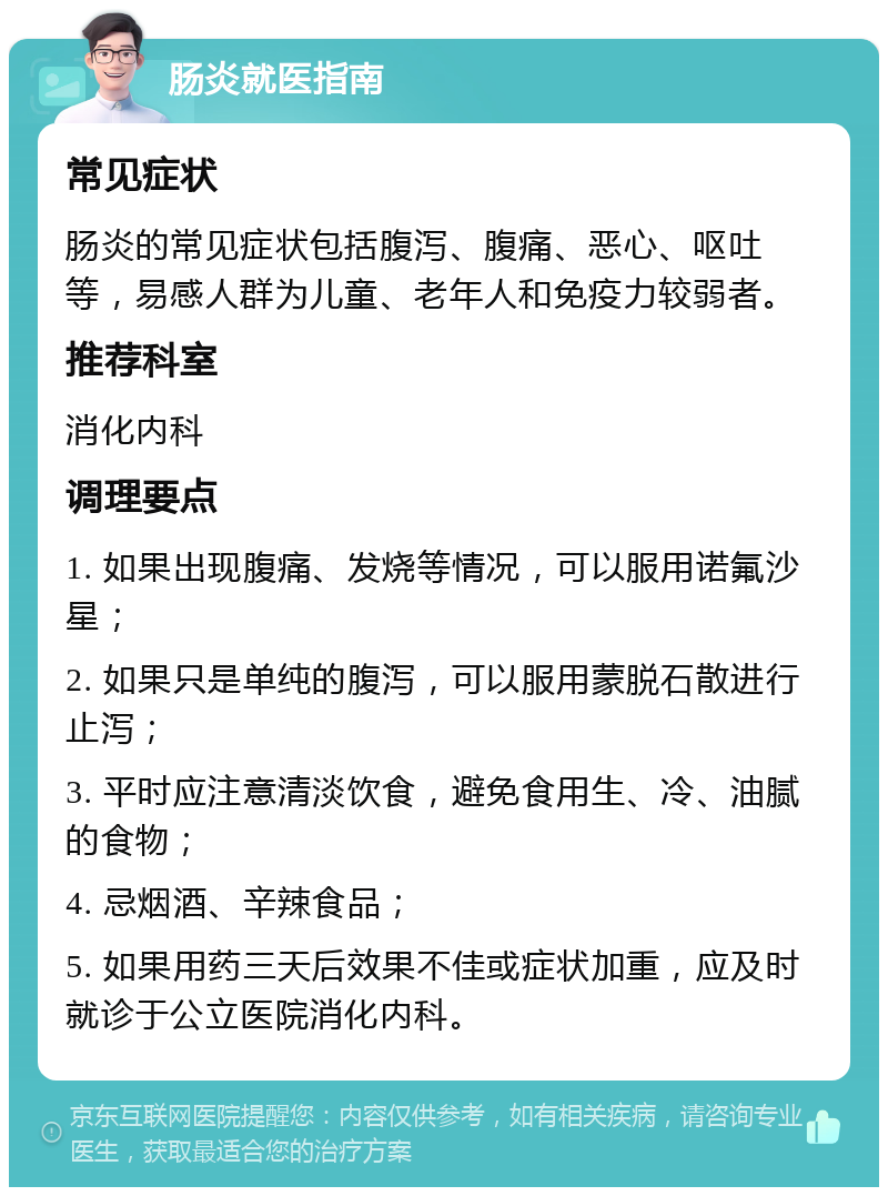 肠炎就医指南 常见症状 肠炎的常见症状包括腹泻、腹痛、恶心、呕吐等，易感人群为儿童、老年人和免疫力较弱者。 推荐科室 消化内科 调理要点 1. 如果出现腹痛、发烧等情况，可以服用诺氟沙星； 2. 如果只是单纯的腹泻，可以服用蒙脱石散进行止泻； 3. 平时应注意清淡饮食，避免食用生、冷、油腻的食物； 4. 忌烟酒、辛辣食品； 5. 如果用药三天后效果不佳或症状加重，应及时就诊于公立医院消化内科。