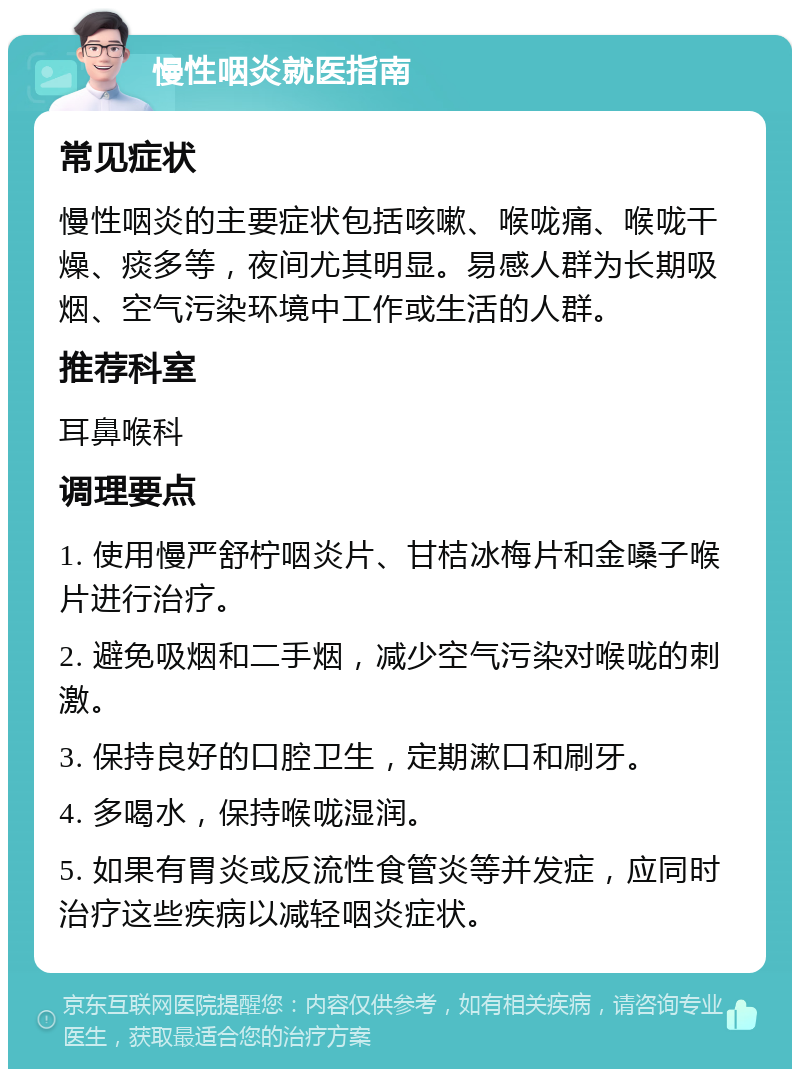 慢性咽炎就医指南 常见症状 慢性咽炎的主要症状包括咳嗽、喉咙痛、喉咙干燥、痰多等，夜间尤其明显。易感人群为长期吸烟、空气污染环境中工作或生活的人群。 推荐科室 耳鼻喉科 调理要点 1. 使用慢严舒柠咽炎片、甘桔冰梅片和金嗓子喉片进行治疗。 2. 避免吸烟和二手烟，减少空气污染对喉咙的刺激。 3. 保持良好的口腔卫生，定期漱口和刷牙。 4. 多喝水，保持喉咙湿润。 5. 如果有胃炎或反流性食管炎等并发症，应同时治疗这些疾病以减轻咽炎症状。