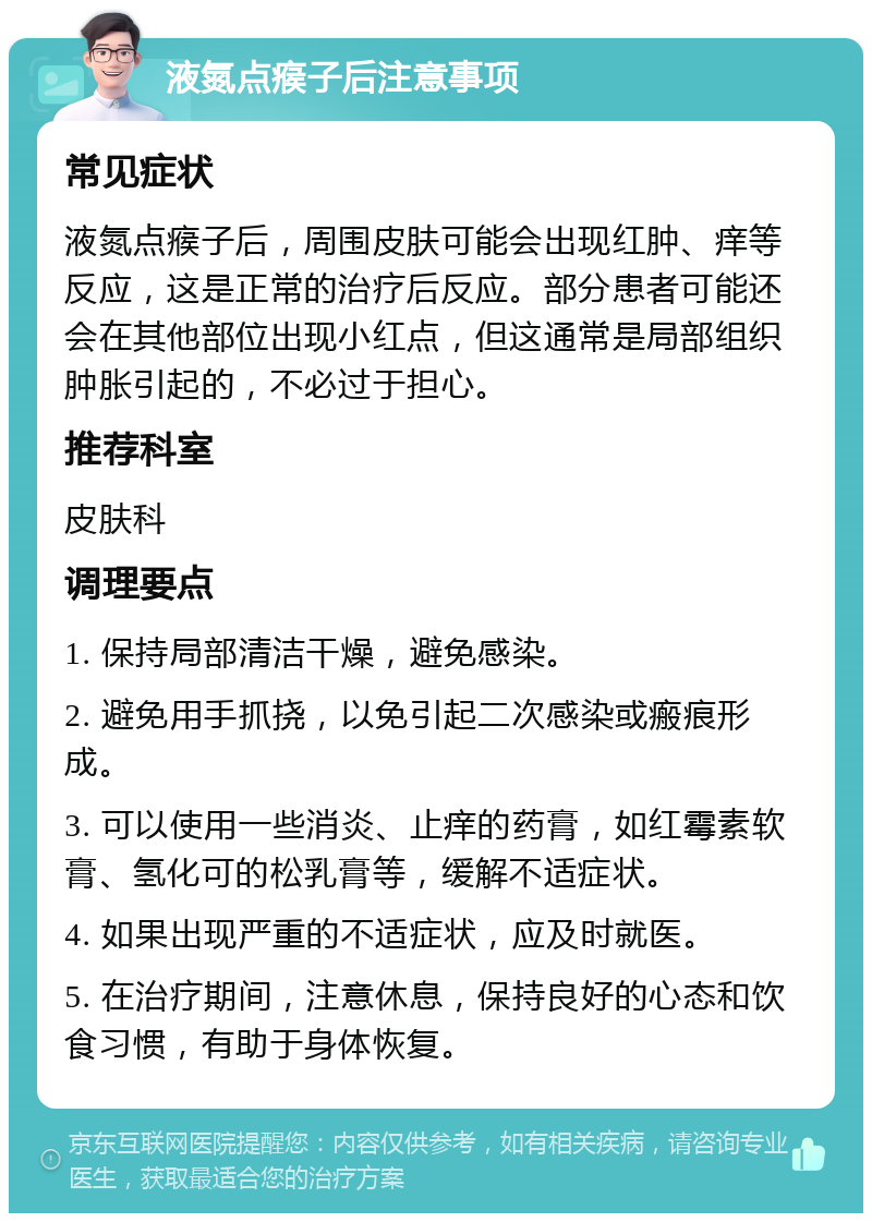 液氮点瘊子后注意事项 常见症状 液氮点瘊子后，周围皮肤可能会出现红肿、痒等反应，这是正常的治疗后反应。部分患者可能还会在其他部位出现小红点，但这通常是局部组织肿胀引起的，不必过于担心。 推荐科室 皮肤科 调理要点 1. 保持局部清洁干燥，避免感染。 2. 避免用手抓挠，以免引起二次感染或瘢痕形成。 3. 可以使用一些消炎、止痒的药膏，如红霉素软膏、氢化可的松乳膏等，缓解不适症状。 4. 如果出现严重的不适症状，应及时就医。 5. 在治疗期间，注意休息，保持良好的心态和饮食习惯，有助于身体恢复。