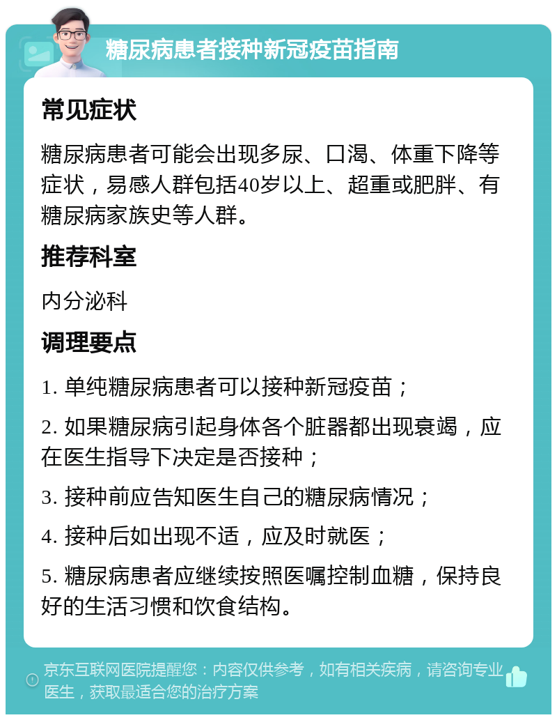 糖尿病患者接种新冠疫苗指南 常见症状 糖尿病患者可能会出现多尿、口渴、体重下降等症状，易感人群包括40岁以上、超重或肥胖、有糖尿病家族史等人群。 推荐科室 内分泌科 调理要点 1. 单纯糖尿病患者可以接种新冠疫苗； 2. 如果糖尿病引起身体各个脏器都出现衰竭，应在医生指导下决定是否接种； 3. 接种前应告知医生自己的糖尿病情况； 4. 接种后如出现不适，应及时就医； 5. 糖尿病患者应继续按照医嘱控制血糖，保持良好的生活习惯和饮食结构。