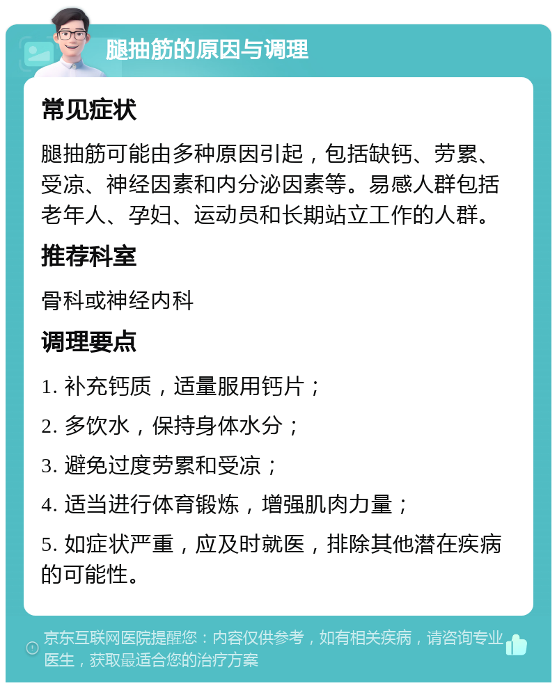 腿抽筋的原因与调理 常见症状 腿抽筋可能由多种原因引起，包括缺钙、劳累、受凉、神经因素和内分泌因素等。易感人群包括老年人、孕妇、运动员和长期站立工作的人群。 推荐科室 骨科或神经内科 调理要点 1. 补充钙质，适量服用钙片； 2. 多饮水，保持身体水分； 3. 避免过度劳累和受凉； 4. 适当进行体育锻炼，增强肌肉力量； 5. 如症状严重，应及时就医，排除其他潜在疾病的可能性。