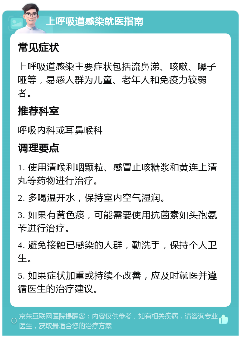 上呼吸道感染就医指南 常见症状 上呼吸道感染主要症状包括流鼻涕、咳嗽、嗓子哑等，易感人群为儿童、老年人和免疫力较弱者。 推荐科室 呼吸内科或耳鼻喉科 调理要点 1. 使用清喉利咽颗粒、感冒止咳糖浆和黄连上清丸等药物进行治疗。 2. 多喝温开水，保持室内空气湿润。 3. 如果有黄色痰，可能需要使用抗菌素如头孢氨苄进行治疗。 4. 避免接触已感染的人群，勤洗手，保持个人卫生。 5. 如果症状加重或持续不改善，应及时就医并遵循医生的治疗建议。