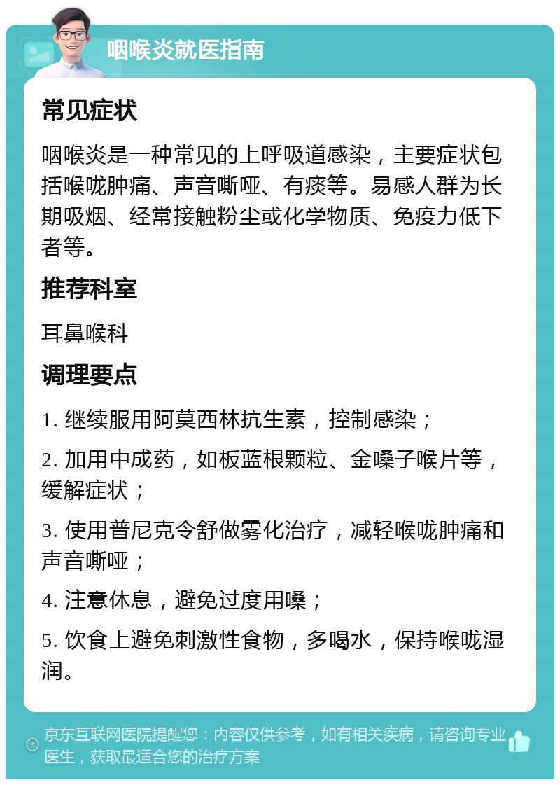 咽喉炎就医指南 常见症状 咽喉炎是一种常见的上呼吸道感染，主要症状包括喉咙肿痛、声音嘶哑、有痰等。易感人群为长期吸烟、经常接触粉尘或化学物质、免疫力低下者等。 推荐科室 耳鼻喉科 调理要点 1. 继续服用阿莫西林抗生素，控制感染； 2. 加用中成药，如板蓝根颗粒、金嗓子喉片等，缓解症状； 3. 使用普尼克令舒做雾化治疗，减轻喉咙肿痛和声音嘶哑； 4. 注意休息，避免过度用嗓； 5. 饮食上避免刺激性食物，多喝水，保持喉咙湿润。