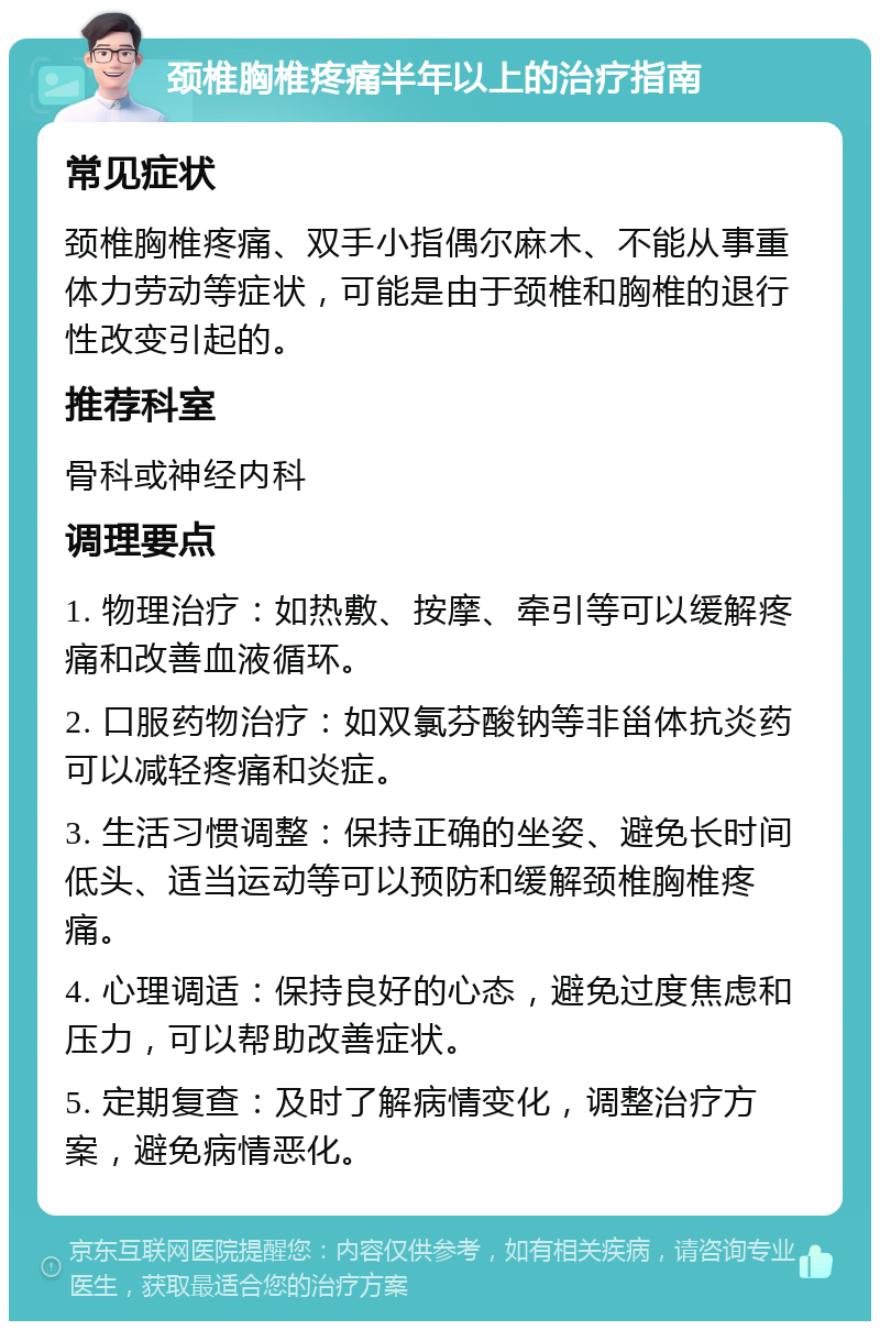 颈椎胸椎疼痛半年以上的治疗指南 常见症状 颈椎胸椎疼痛、双手小指偶尔麻木、不能从事重体力劳动等症状，可能是由于颈椎和胸椎的退行性改变引起的。 推荐科室 骨科或神经内科 调理要点 1. 物理治疗：如热敷、按摩、牵引等可以缓解疼痛和改善血液循环。 2. 口服药物治疗：如双氯芬酸钠等非甾体抗炎药可以减轻疼痛和炎症。 3. 生活习惯调整：保持正确的坐姿、避免长时间低头、适当运动等可以预防和缓解颈椎胸椎疼痛。 4. 心理调适：保持良好的心态，避免过度焦虑和压力，可以帮助改善症状。 5. 定期复查：及时了解病情变化，调整治疗方案，避免病情恶化。