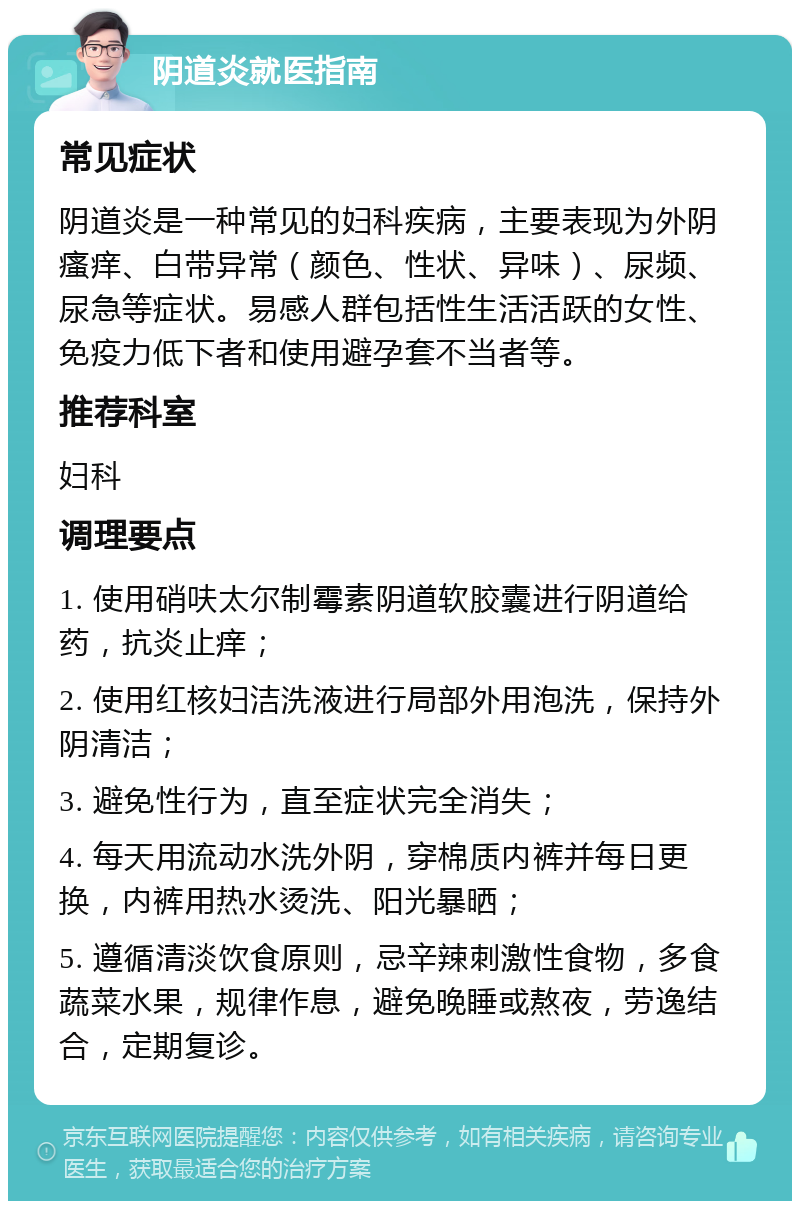 阴道炎就医指南 常见症状 阴道炎是一种常见的妇科疾病，主要表现为外阴瘙痒、白带异常（颜色、性状、异味）、尿频、尿急等症状。易感人群包括性生活活跃的女性、免疫力低下者和使用避孕套不当者等。 推荐科室 妇科 调理要点 1. 使用硝呋太尔制霉素阴道软胶囊进行阴道给药，抗炎止痒； 2. 使用红核妇洁洗液进行局部外用泡洗，保持外阴清洁； 3. 避免性行为，直至症状完全消失； 4. 每天用流动水洗外阴，穿棉质内裤并每日更换，内裤用热水烫洗、阳光暴晒； 5. 遵循清淡饮食原则，忌辛辣刺激性食物，多食蔬菜水果，规律作息，避免晚睡或熬夜，劳逸结合，定期复诊。