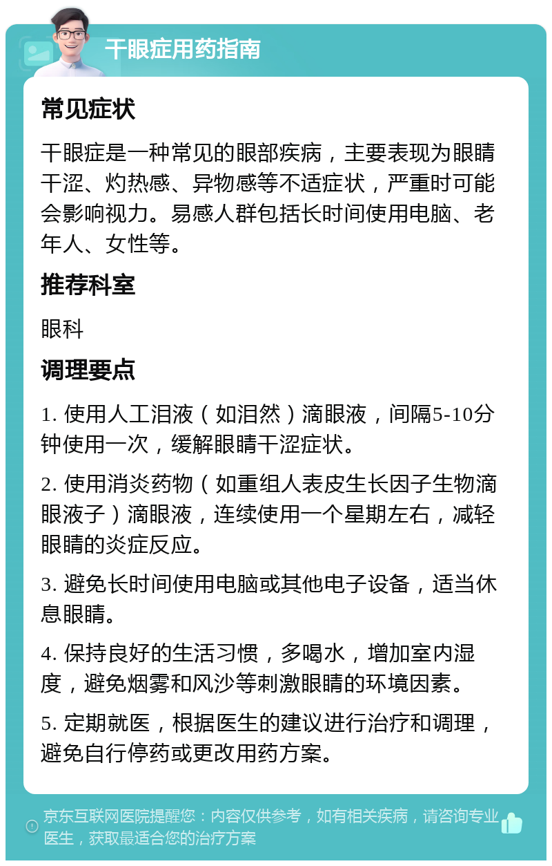 干眼症用药指南 常见症状 干眼症是一种常见的眼部疾病，主要表现为眼睛干涩、灼热感、异物感等不适症状，严重时可能会影响视力。易感人群包括长时间使用电脑、老年人、女性等。 推荐科室 眼科 调理要点 1. 使用人工泪液（如泪然）滴眼液，间隔5-10分钟使用一次，缓解眼睛干涩症状。 2. 使用消炎药物（如重组人表皮生长因子生物滴眼液子）滴眼液，连续使用一个星期左右，减轻眼睛的炎症反应。 3. 避免长时间使用电脑或其他电子设备，适当休息眼睛。 4. 保持良好的生活习惯，多喝水，增加室内湿度，避免烟雾和风沙等刺激眼睛的环境因素。 5. 定期就医，根据医生的建议进行治疗和调理，避免自行停药或更改用药方案。