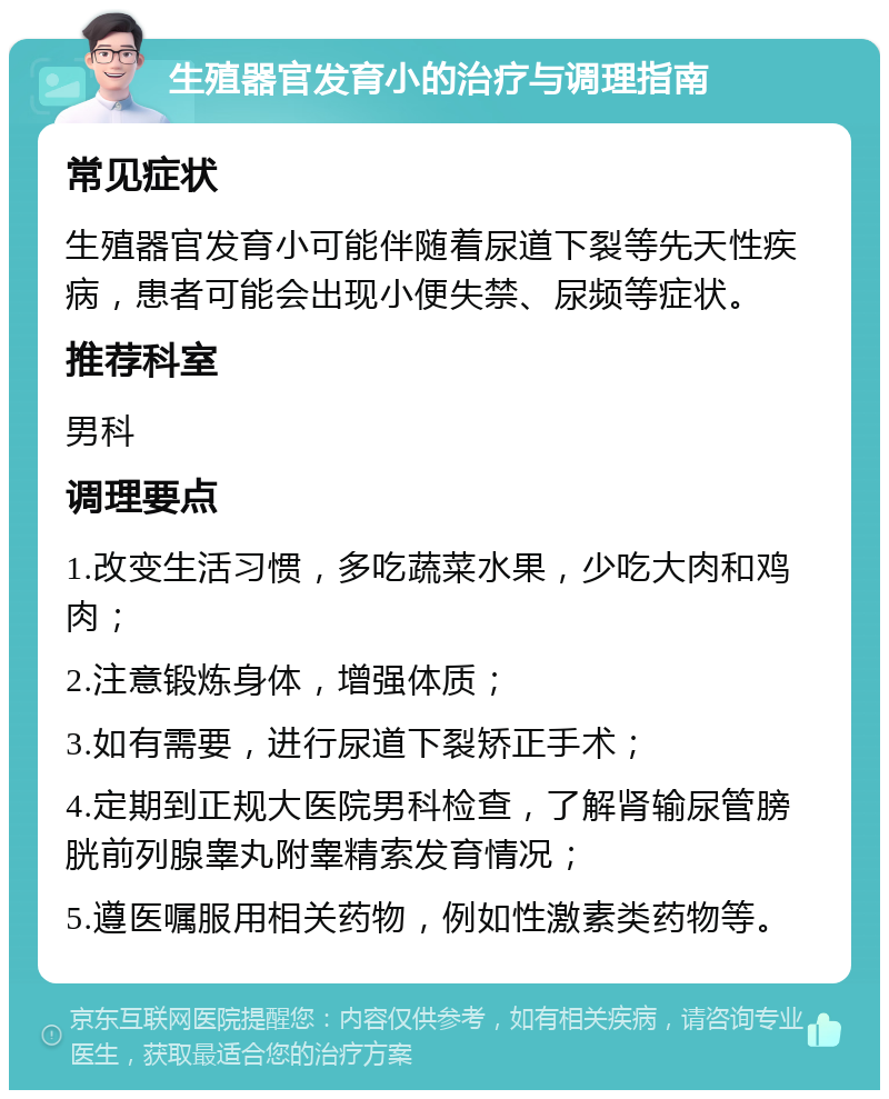 生殖器官发育小的治疗与调理指南 常见症状 生殖器官发育小可能伴随着尿道下裂等先天性疾病，患者可能会出现小便失禁、尿频等症状。 推荐科室 男科 调理要点 1.改变生活习惯，多吃蔬菜水果，少吃大肉和鸡肉； 2.注意锻炼身体，增强体质； 3.如有需要，进行尿道下裂矫正手术； 4.定期到正规大医院男科检查，了解肾输尿管膀胱前列腺睾丸附睾精索发育情况； 5.遵医嘱服用相关药物，例如性激素类药物等。