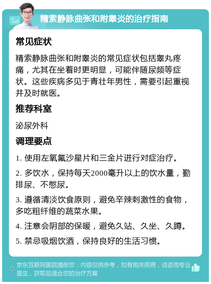 精索静脉曲张和附睾炎的治疗指南 常见症状 精索静脉曲张和附睾炎的常见症状包括睾丸疼痛，尤其在坐着时更明显，可能伴随尿频等症状。这些疾病多见于青壮年男性，需要引起重视并及时就医。 推荐科室 泌尿外科 调理要点 1. 使用左氧氟沙星片和三金片进行对症治疗。 2. 多饮水，保持每天2000毫升以上的饮水量，勤排尿、不憋尿。 3. 遵循清淡饮食原则，避免辛辣刺激性的食物，多吃粗纤维的蔬菜水果。 4. 注意会阴部的保暖，避免久站、久坐、久蹲。 5. 禁忌吸烟饮酒，保持良好的生活习惯。