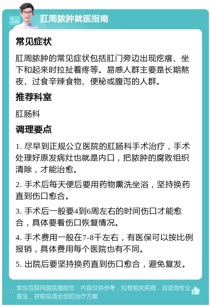 肛周脓肿就医指南 常见症状 肛周脓肿的常见症状包括肛门旁边出现疙瘩、坐下和起来时拉扯着疼等。易感人群主要是长期熬夜、过食辛辣食物、便秘或腹泻的人群。 推荐科室 肛肠科 调理要点 1. 尽早到正规公立医院的肛肠科手术治疗，手术处理好原发病灶也就是内口，把脓肿的腐败组织清除，才能治愈。 2. 手术后每天便后要用药物熏洗坐浴，坚持换药直到伤口愈合。 3. 手术后一般要4到6周左右的时间伤口才能愈合，具体要看伤口恢复情况。 4. 手术费用一般在7-8千左右，有医保可以按比例报销，具体费用每个医院也有不同。 5. 出院后要坚持换药直到伤口愈合，避免复发。