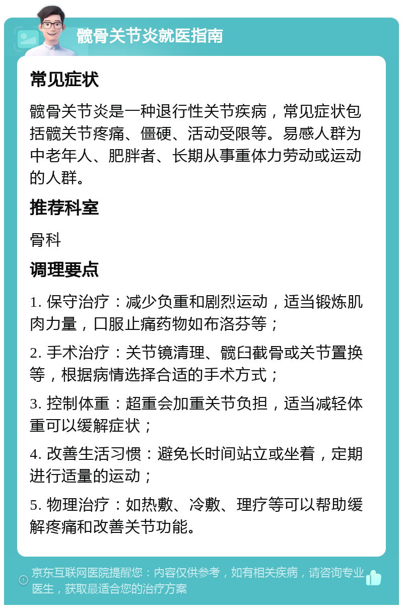 髋骨关节炎就医指南 常见症状 髋骨关节炎是一种退行性关节疾病，常见症状包括髋关节疼痛、僵硬、活动受限等。易感人群为中老年人、肥胖者、长期从事重体力劳动或运动的人群。 推荐科室 骨科 调理要点 1. 保守治疗：减少负重和剧烈运动，适当锻炼肌肉力量，口服止痛药物如布洛芬等； 2. 手术治疗：关节镜清理、髋臼截骨或关节置换等，根据病情选择合适的手术方式； 3. 控制体重：超重会加重关节负担，适当减轻体重可以缓解症状； 4. 改善生活习惯：避免长时间站立或坐着，定期进行适量的运动； 5. 物理治疗：如热敷、冷敷、理疗等可以帮助缓解疼痛和改善关节功能。