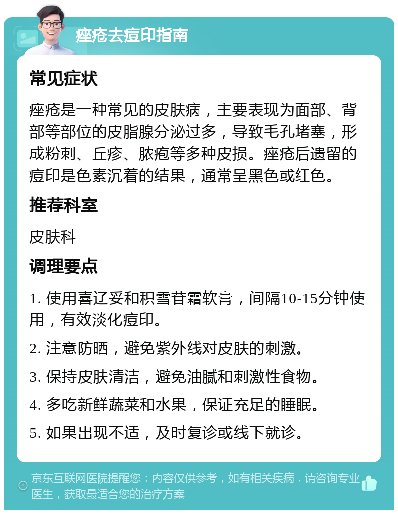 痤疮去痘印指南 常见症状 痤疮是一种常见的皮肤病，主要表现为面部、背部等部位的皮脂腺分泌过多，导致毛孔堵塞，形成粉刺、丘疹、脓疱等多种皮损。痤疮后遗留的痘印是色素沉着的结果，通常呈黑色或红色。 推荐科室 皮肤科 调理要点 1. 使用喜辽妥和积雪苷霜软膏，间隔10-15分钟使用，有效淡化痘印。 2. 注意防晒，避免紫外线对皮肤的刺激。 3. 保持皮肤清洁，避免油腻和刺激性食物。 4. 多吃新鲜蔬菜和水果，保证充足的睡眠。 5. 如果出现不适，及时复诊或线下就诊。