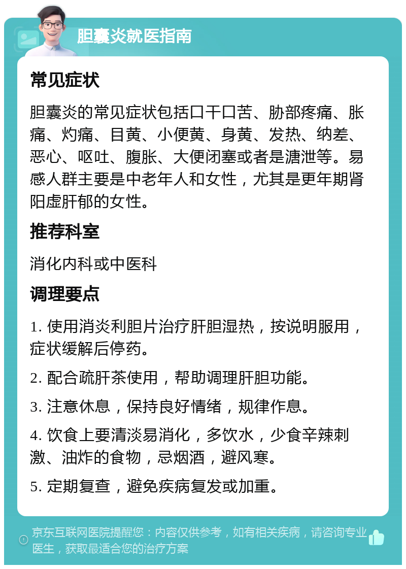 胆囊炎就医指南 常见症状 胆囊炎的常见症状包括口干口苦、胁部疼痛、胀痛、灼痛、目黄、小便黄、身黄、发热、纳差、恶心、呕吐、腹胀、大便闭塞或者是溏泄等。易感人群主要是中老年人和女性，尤其是更年期肾阳虚肝郁的女性。 推荐科室 消化内科或中医科 调理要点 1. 使用消炎利胆片治疗肝胆湿热，按说明服用，症状缓解后停药。 2. 配合疏肝茶使用，帮助调理肝胆功能。 3. 注意休息，保持良好情绪，规律作息。 4. 饮食上要清淡易消化，多饮水，少食辛辣刺激、油炸的食物，忌烟酒，避风寒。 5. 定期复查，避免疾病复发或加重。