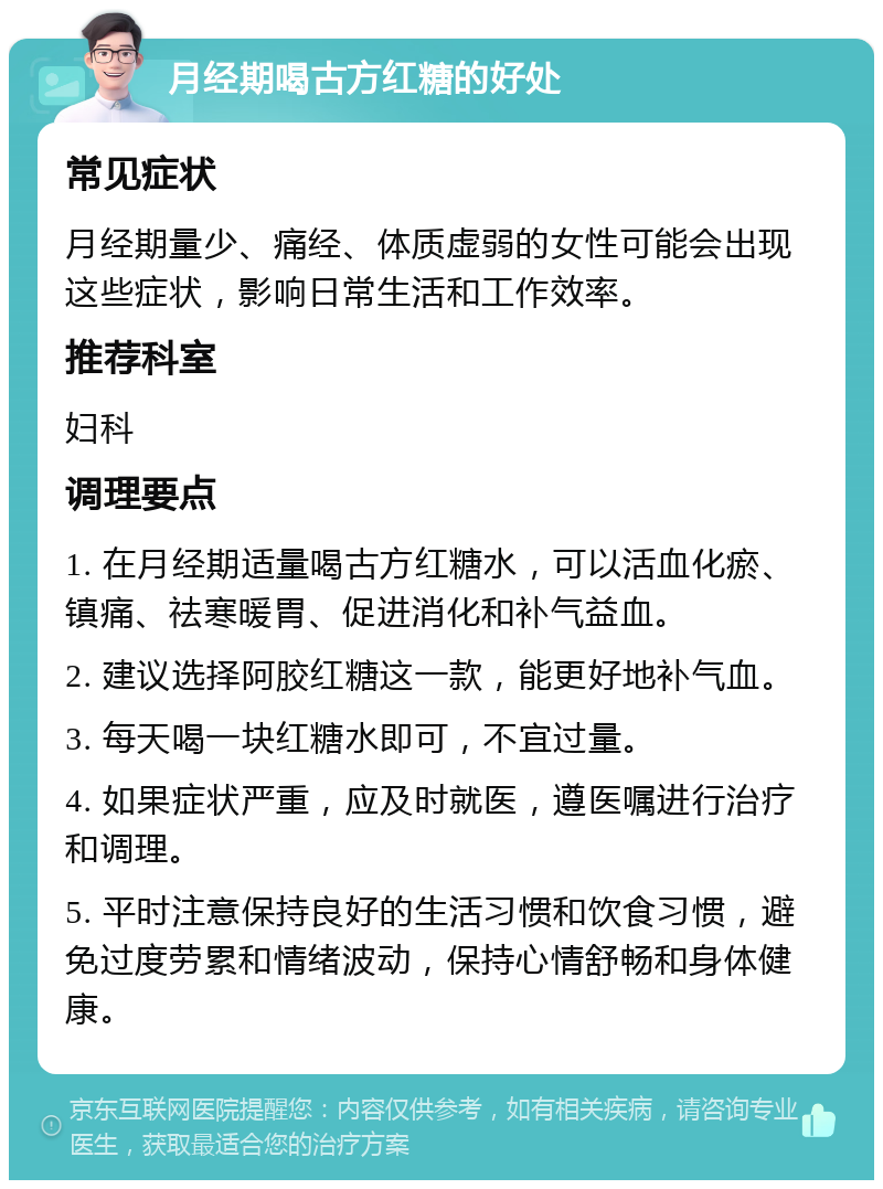 月经期喝古方红糖的好处 常见症状 月经期量少、痛经、体质虚弱的女性可能会出现这些症状，影响日常生活和工作效率。 推荐科室 妇科 调理要点 1. 在月经期适量喝古方红糖水，可以活血化瘀、镇痛、祛寒暖胃、促进消化和补气益血。 2. 建议选择阿胶红糖这一款，能更好地补气血。 3. 每天喝一块红糖水即可，不宜过量。 4. 如果症状严重，应及时就医，遵医嘱进行治疗和调理。 5. 平时注意保持良好的生活习惯和饮食习惯，避免过度劳累和情绪波动，保持心情舒畅和身体健康。