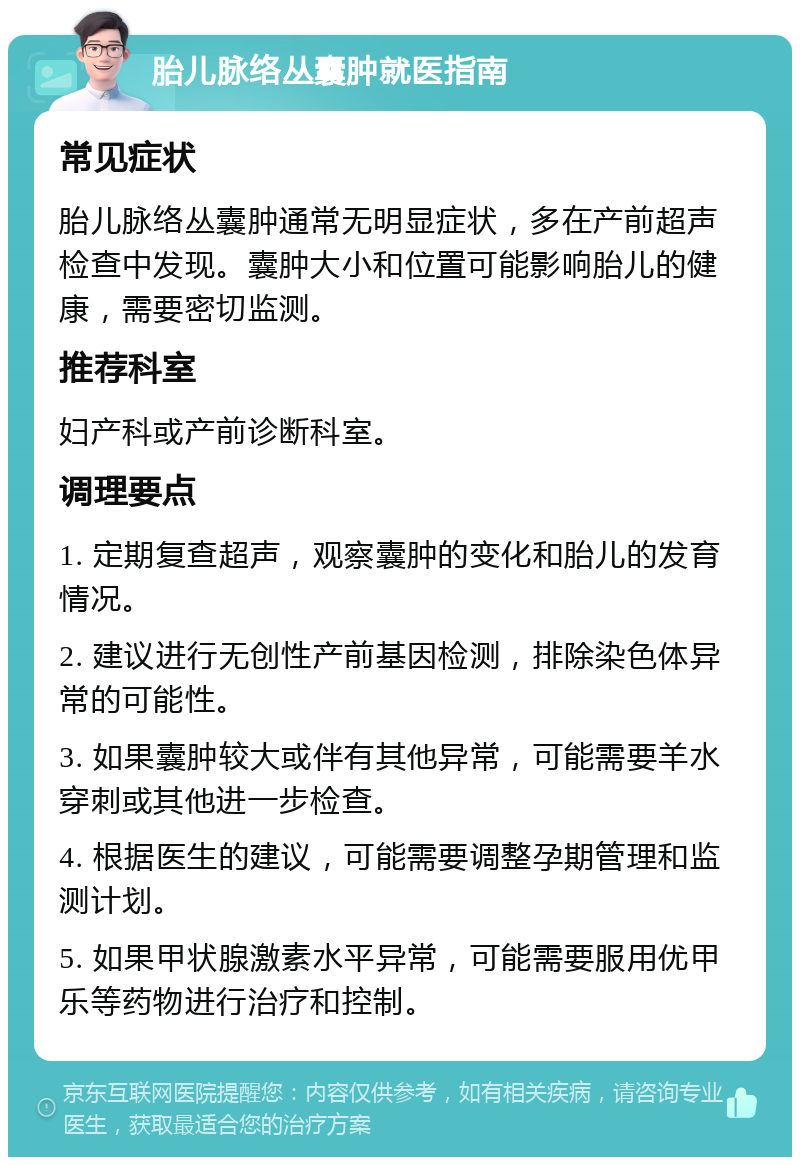 胎儿脉络丛囊肿就医指南 常见症状 胎儿脉络丛囊肿通常无明显症状，多在产前超声检查中发现。囊肿大小和位置可能影响胎儿的健康，需要密切监测。 推荐科室 妇产科或产前诊断科室。 调理要点 1. 定期复查超声，观察囊肿的变化和胎儿的发育情况。 2. 建议进行无创性产前基因检测，排除染色体异常的可能性。 3. 如果囊肿较大或伴有其他异常，可能需要羊水穿刺或其他进一步检查。 4. 根据医生的建议，可能需要调整孕期管理和监测计划。 5. 如果甲状腺激素水平异常，可能需要服用优甲乐等药物进行治疗和控制。