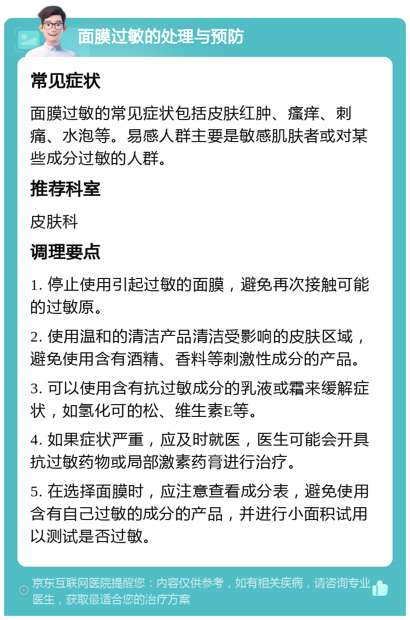 面膜过敏的处理与预防 常见症状 面膜过敏的常见症状包括皮肤红肿、瘙痒、刺痛、水泡等。易感人群主要是敏感肌肤者或对某些成分过敏的人群。 推荐科室 皮肤科 调理要点 1. 停止使用引起过敏的面膜，避免再次接触可能的过敏原。 2. 使用温和的清洁产品清洁受影响的皮肤区域，避免使用含有酒精、香料等刺激性成分的产品。 3. 可以使用含有抗过敏成分的乳液或霜来缓解症状，如氢化可的松、维生素E等。 4. 如果症状严重，应及时就医，医生可能会开具抗过敏药物或局部激素药膏进行治疗。 5. 在选择面膜时，应注意查看成分表，避免使用含有自己过敏的成分的产品，并进行小面积试用以测试是否过敏。