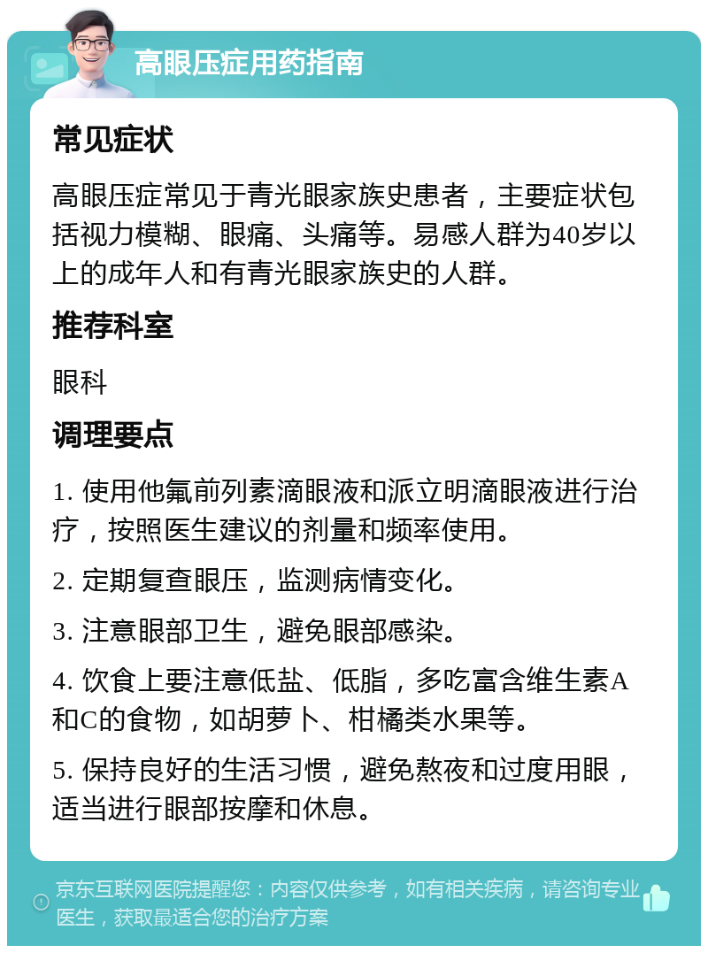 高眼压症用药指南 常见症状 高眼压症常见于青光眼家族史患者，主要症状包括视力模糊、眼痛、头痛等。易感人群为40岁以上的成年人和有青光眼家族史的人群。 推荐科室 眼科 调理要点 1. 使用他氟前列素滴眼液和派立明滴眼液进行治疗，按照医生建议的剂量和频率使用。 2. 定期复查眼压，监测病情变化。 3. 注意眼部卫生，避免眼部感染。 4. 饮食上要注意低盐、低脂，多吃富含维生素A和C的食物，如胡萝卜、柑橘类水果等。 5. 保持良好的生活习惯，避免熬夜和过度用眼，适当进行眼部按摩和休息。