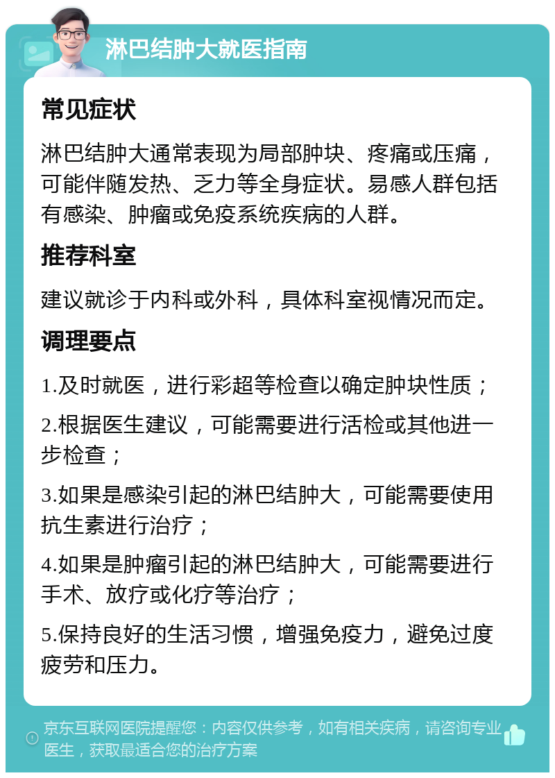 淋巴结肿大就医指南 常见症状 淋巴结肿大通常表现为局部肿块、疼痛或压痛，可能伴随发热、乏力等全身症状。易感人群包括有感染、肿瘤或免疫系统疾病的人群。 推荐科室 建议就诊于内科或外科，具体科室视情况而定。 调理要点 1.及时就医，进行彩超等检查以确定肿块性质； 2.根据医生建议，可能需要进行活检或其他进一步检查； 3.如果是感染引起的淋巴结肿大，可能需要使用抗生素进行治疗； 4.如果是肿瘤引起的淋巴结肿大，可能需要进行手术、放疗或化疗等治疗； 5.保持良好的生活习惯，增强免疫力，避免过度疲劳和压力。