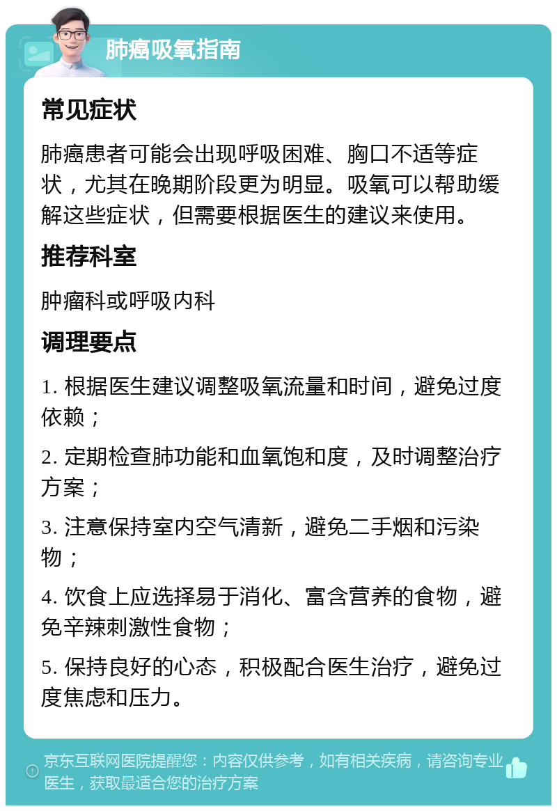 肺癌吸氧指南 常见症状 肺癌患者可能会出现呼吸困难、胸口不适等症状，尤其在晚期阶段更为明显。吸氧可以帮助缓解这些症状，但需要根据医生的建议来使用。 推荐科室 肿瘤科或呼吸内科 调理要点 1. 根据医生建议调整吸氧流量和时间，避免过度依赖； 2. 定期检查肺功能和血氧饱和度，及时调整治疗方案； 3. 注意保持室内空气清新，避免二手烟和污染物； 4. 饮食上应选择易于消化、富含营养的食物，避免辛辣刺激性食物； 5. 保持良好的心态，积极配合医生治疗，避免过度焦虑和压力。