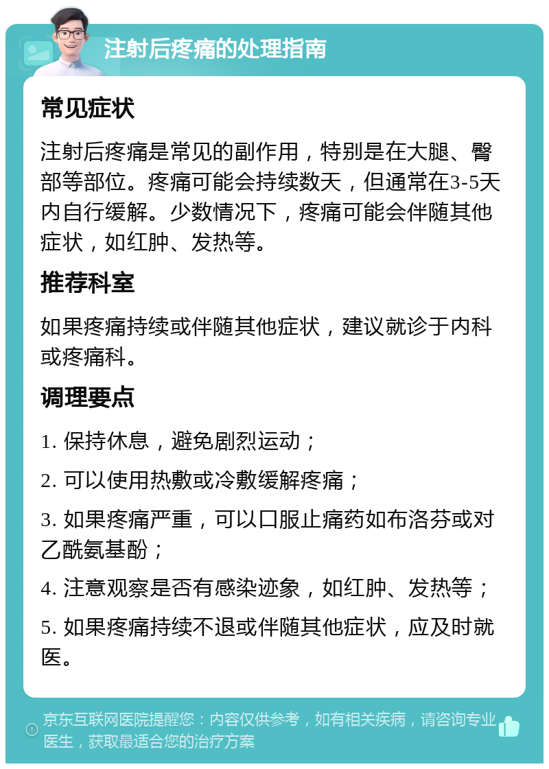 注射后疼痛的处理指南 常见症状 注射后疼痛是常见的副作用，特别是在大腿、臀部等部位。疼痛可能会持续数天，但通常在3-5天内自行缓解。少数情况下，疼痛可能会伴随其他症状，如红肿、发热等。 推荐科室 如果疼痛持续或伴随其他症状，建议就诊于内科或疼痛科。 调理要点 1. 保持休息，避免剧烈运动； 2. 可以使用热敷或冷敷缓解疼痛； 3. 如果疼痛严重，可以口服止痛药如布洛芬或对乙酰氨基酚； 4. 注意观察是否有感染迹象，如红肿、发热等； 5. 如果疼痛持续不退或伴随其他症状，应及时就医。