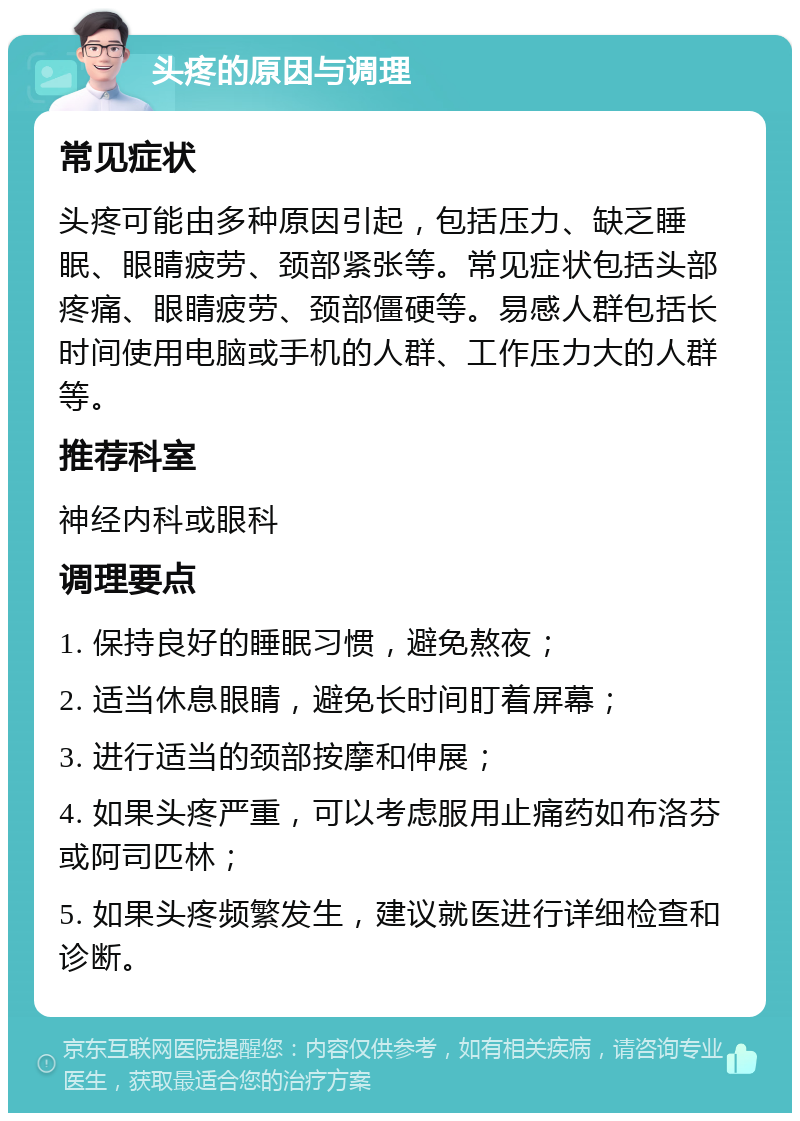 头疼的原因与调理 常见症状 头疼可能由多种原因引起，包括压力、缺乏睡眠、眼睛疲劳、颈部紧张等。常见症状包括头部疼痛、眼睛疲劳、颈部僵硬等。易感人群包括长时间使用电脑或手机的人群、工作压力大的人群等。 推荐科室 神经内科或眼科 调理要点 1. 保持良好的睡眠习惯，避免熬夜； 2. 适当休息眼睛，避免长时间盯着屏幕； 3. 进行适当的颈部按摩和伸展； 4. 如果头疼严重，可以考虑服用止痛药如布洛芬或阿司匹林； 5. 如果头疼频繁发生，建议就医进行详细检查和诊断。