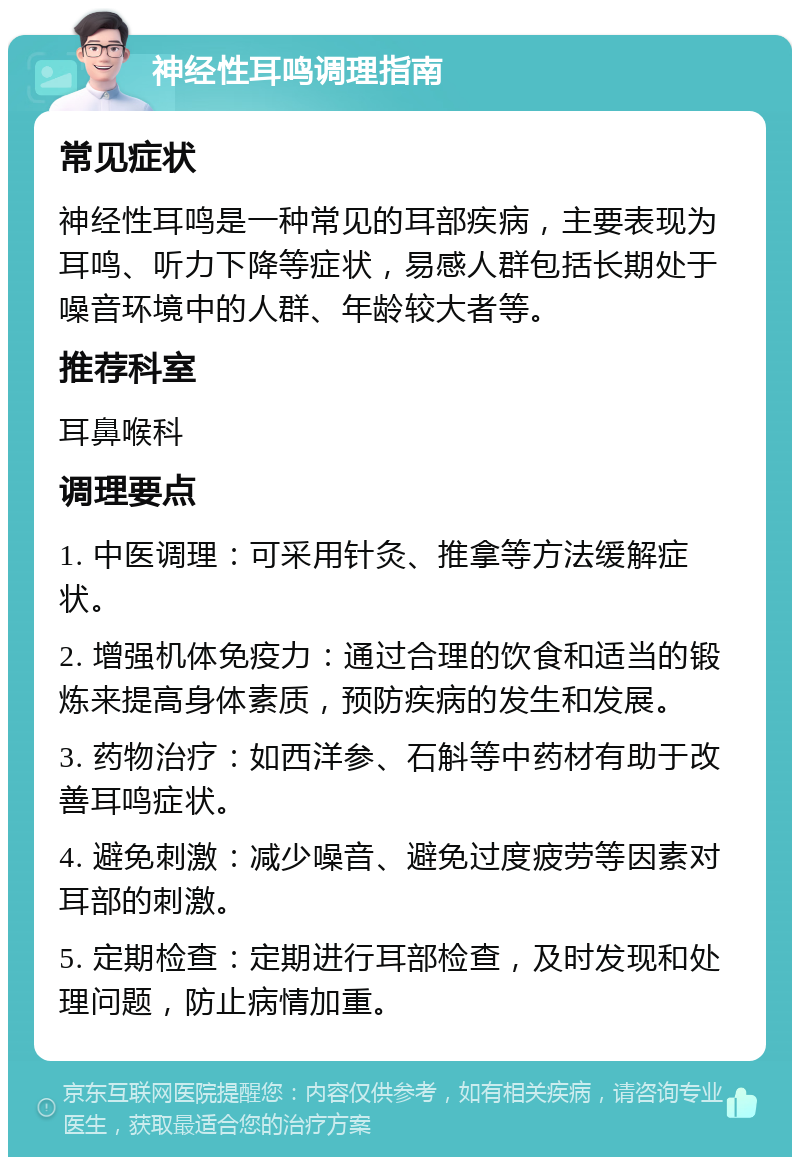 神经性耳鸣调理指南 常见症状 神经性耳鸣是一种常见的耳部疾病，主要表现为耳鸣、听力下降等症状，易感人群包括长期处于噪音环境中的人群、年龄较大者等。 推荐科室 耳鼻喉科 调理要点 1. 中医调理：可采用针灸、推拿等方法缓解症状。 2. 增强机体免疫力：通过合理的饮食和适当的锻炼来提高身体素质，预防疾病的发生和发展。 3. 药物治疗：如西洋参、石斛等中药材有助于改善耳鸣症状。 4. 避免刺激：减少噪音、避免过度疲劳等因素对耳部的刺激。 5. 定期检查：定期进行耳部检查，及时发现和处理问题，防止病情加重。