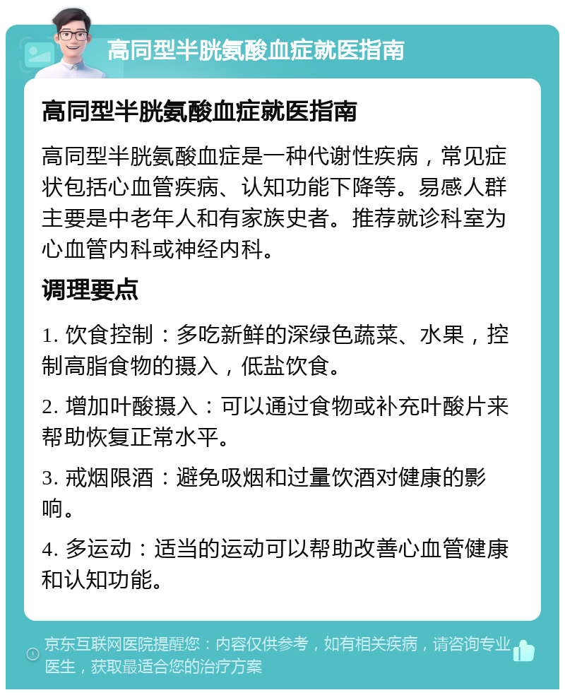 高同型半胱氨酸血症就医指南 高同型半胱氨酸血症就医指南 高同型半胱氨酸血症是一种代谢性疾病，常见症状包括心血管疾病、认知功能下降等。易感人群主要是中老年人和有家族史者。推荐就诊科室为心血管内科或神经内科。 调理要点 1. 饮食控制：多吃新鲜的深绿色蔬菜、水果，控制高脂食物的摄入，低盐饮食。 2. 增加叶酸摄入：可以通过食物或补充叶酸片来帮助恢复正常水平。 3. 戒烟限酒：避免吸烟和过量饮酒对健康的影响。 4. 多运动：适当的运动可以帮助改善心血管健康和认知功能。