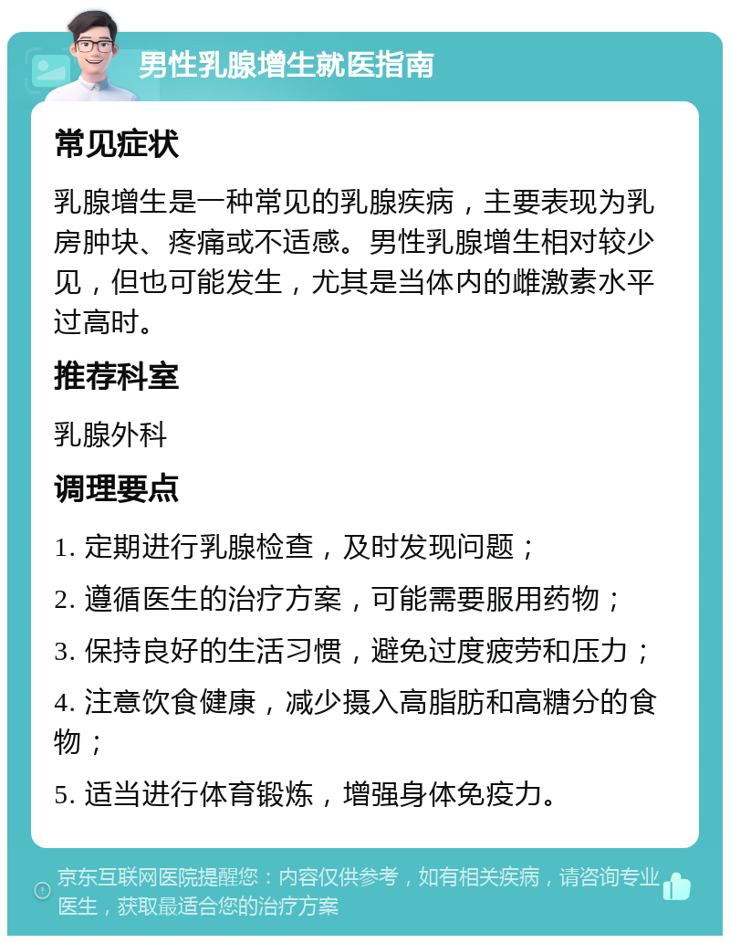 男性乳腺增生就医指南 常见症状 乳腺增生是一种常见的乳腺疾病，主要表现为乳房肿块、疼痛或不适感。男性乳腺增生相对较少见，但也可能发生，尤其是当体内的雌激素水平过高时。 推荐科室 乳腺外科 调理要点 1. 定期进行乳腺检查，及时发现问题； 2. 遵循医生的治疗方案，可能需要服用药物； 3. 保持良好的生活习惯，避免过度疲劳和压力； 4. 注意饮食健康，减少摄入高脂肪和高糖分的食物； 5. 适当进行体育锻炼，增强身体免疫力。