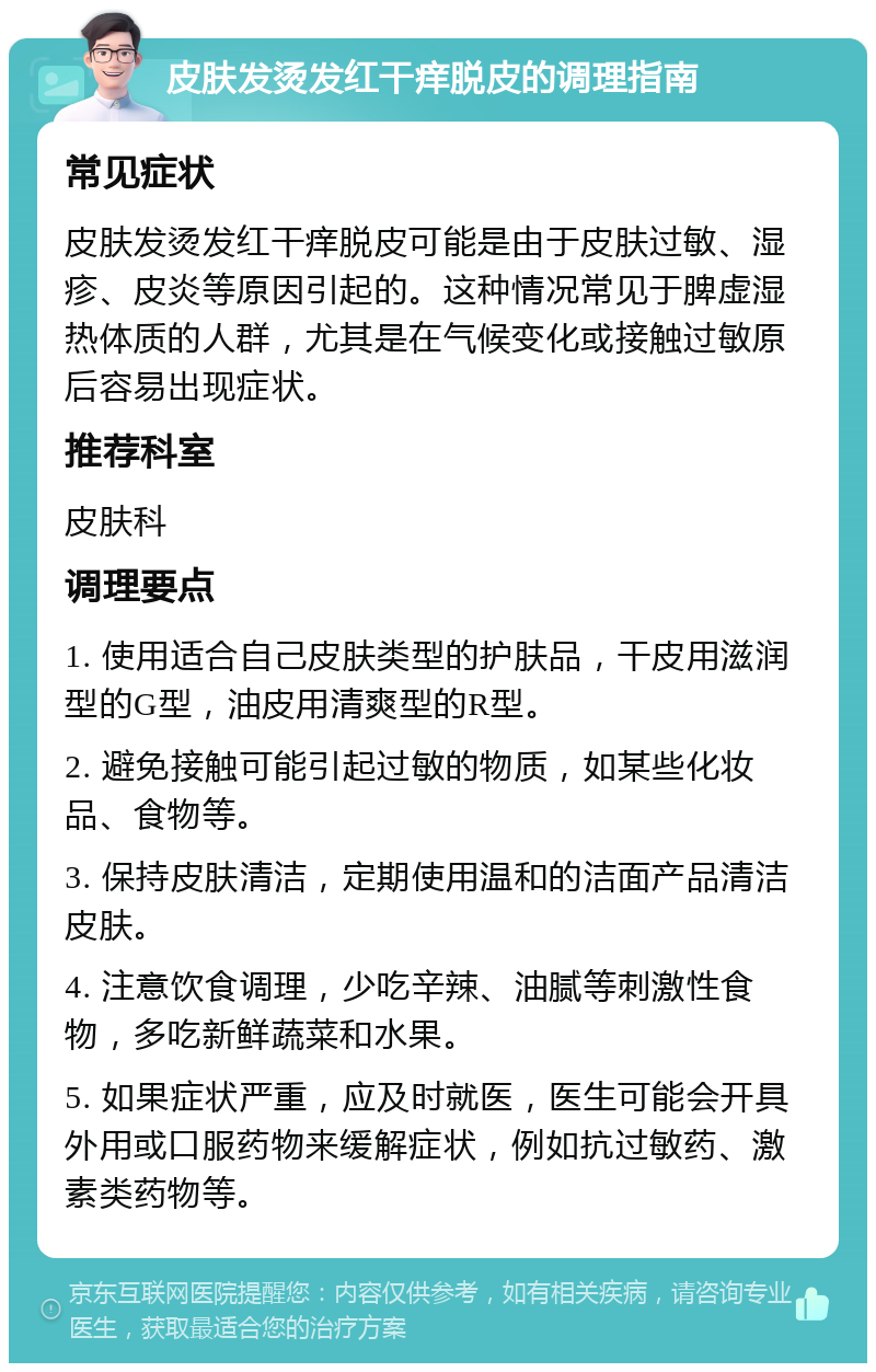 皮肤发烫发红干痒脱皮的调理指南 常见症状 皮肤发烫发红干痒脱皮可能是由于皮肤过敏、湿疹、皮炎等原因引起的。这种情况常见于脾虚湿热体质的人群，尤其是在气候变化或接触过敏原后容易出现症状。 推荐科室 皮肤科 调理要点 1. 使用适合自己皮肤类型的护肤品，干皮用滋润型的G型，油皮用清爽型的R型。 2. 避免接触可能引起过敏的物质，如某些化妆品、食物等。 3. 保持皮肤清洁，定期使用温和的洁面产品清洁皮肤。 4. 注意饮食调理，少吃辛辣、油腻等刺激性食物，多吃新鲜蔬菜和水果。 5. 如果症状严重，应及时就医，医生可能会开具外用或口服药物来缓解症状，例如抗过敏药、激素类药物等。