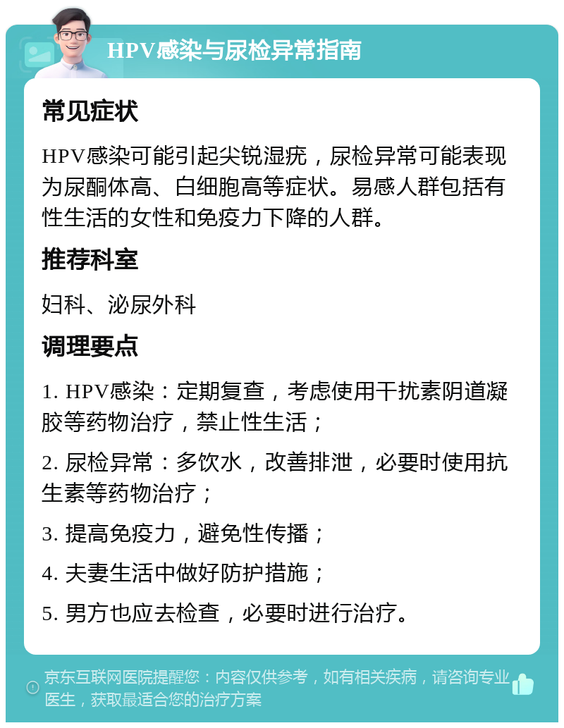 HPV感染与尿检异常指南 常见症状 HPV感染可能引起尖锐湿疣，尿检异常可能表现为尿酮体高、白细胞高等症状。易感人群包括有性生活的女性和免疫力下降的人群。 推荐科室 妇科、泌尿外科 调理要点 1. HPV感染：定期复查，考虑使用干扰素阴道凝胶等药物治疗，禁止性生活； 2. 尿检异常：多饮水，改善排泄，必要时使用抗生素等药物治疗； 3. 提高免疫力，避免性传播； 4. 夫妻生活中做好防护措施； 5. 男方也应去检查，必要时进行治疗。