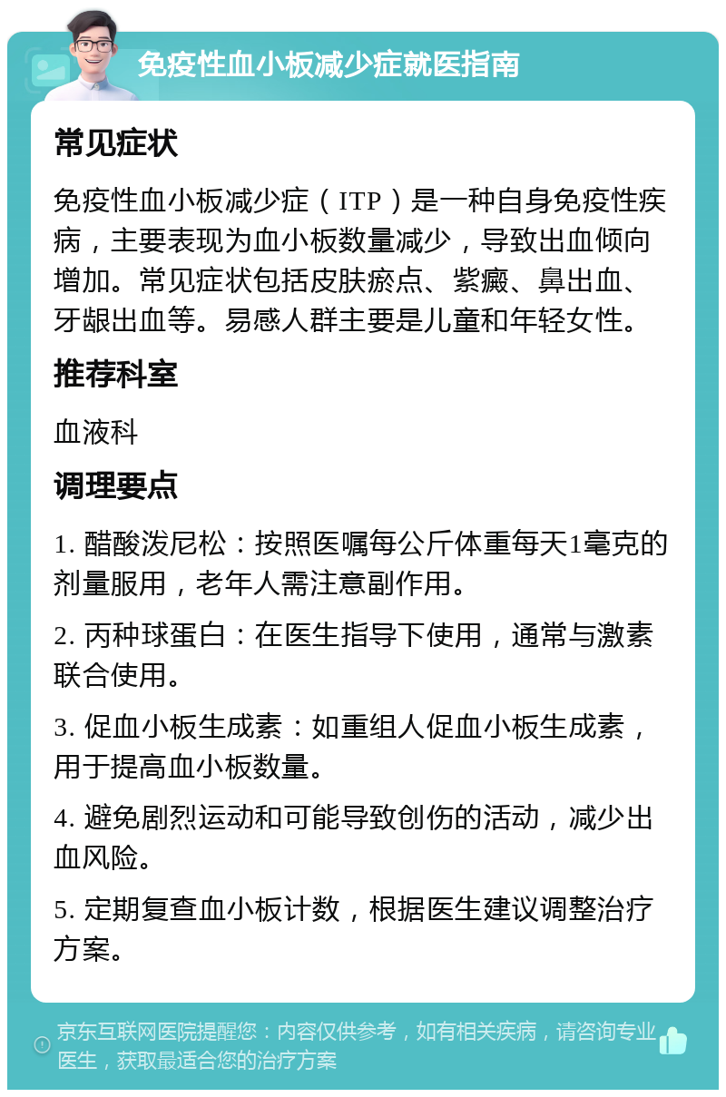 免疫性血小板减少症就医指南 常见症状 免疫性血小板减少症（ITP）是一种自身免疫性疾病，主要表现为血小板数量减少，导致出血倾向增加。常见症状包括皮肤瘀点、紫癜、鼻出血、牙龈出血等。易感人群主要是儿童和年轻女性。 推荐科室 血液科 调理要点 1. 醋酸泼尼松：按照医嘱每公斤体重每天1毫克的剂量服用，老年人需注意副作用。 2. 丙种球蛋白：在医生指导下使用，通常与激素联合使用。 3. 促血小板生成素：如重组人促血小板生成素，用于提高血小板数量。 4. 避免剧烈运动和可能导致创伤的活动，减少出血风险。 5. 定期复查血小板计数，根据医生建议调整治疗方案。