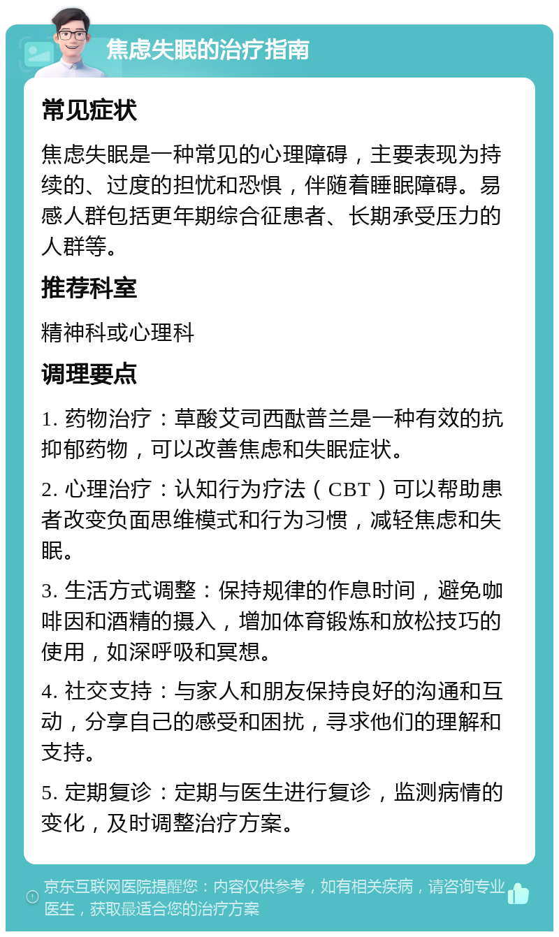 焦虑失眠的治疗指南 常见症状 焦虑失眠是一种常见的心理障碍，主要表现为持续的、过度的担忧和恐惧，伴随着睡眠障碍。易感人群包括更年期综合征患者、长期承受压力的人群等。 推荐科室 精神科或心理科 调理要点 1. 药物治疗：草酸艾司西酞普兰是一种有效的抗抑郁药物，可以改善焦虑和失眠症状。 2. 心理治疗：认知行为疗法（CBT）可以帮助患者改变负面思维模式和行为习惯，减轻焦虑和失眠。 3. 生活方式调整：保持规律的作息时间，避免咖啡因和酒精的摄入，增加体育锻炼和放松技巧的使用，如深呼吸和冥想。 4. 社交支持：与家人和朋友保持良好的沟通和互动，分享自己的感受和困扰，寻求他们的理解和支持。 5. 定期复诊：定期与医生进行复诊，监测病情的变化，及时调整治疗方案。