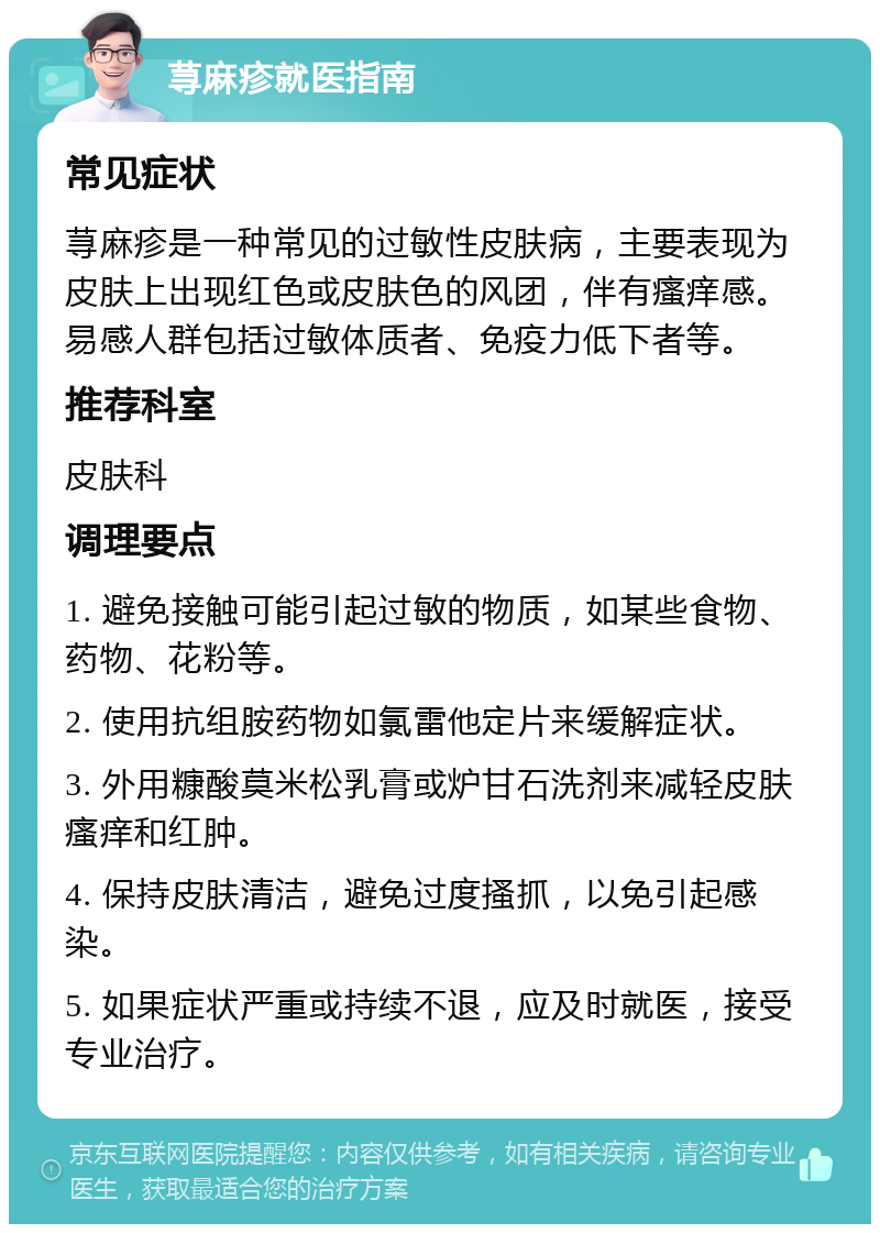 荨麻疹就医指南 常见症状 荨麻疹是一种常见的过敏性皮肤病，主要表现为皮肤上出现红色或皮肤色的风团，伴有瘙痒感。易感人群包括过敏体质者、免疫力低下者等。 推荐科室 皮肤科 调理要点 1. 避免接触可能引起过敏的物质，如某些食物、药物、花粉等。 2. 使用抗组胺药物如氯雷他定片来缓解症状。 3. 外用糠酸莫米松乳膏或炉甘石洗剂来减轻皮肤瘙痒和红肿。 4. 保持皮肤清洁，避免过度搔抓，以免引起感染。 5. 如果症状严重或持续不退，应及时就医，接受专业治疗。