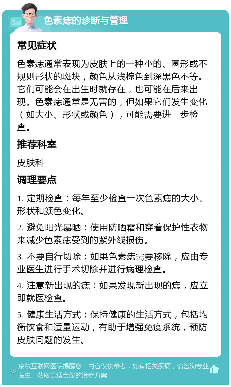 色素痣的诊断与管理 常见症状 色素痣通常表现为皮肤上的一种小的、圆形或不规则形状的斑块，颜色从浅棕色到深黑色不等。它们可能会在出生时就存在，也可能在后来出现。色素痣通常是无害的，但如果它们发生变化（如大小、形状或颜色），可能需要进一步检查。 推荐科室 皮肤科 调理要点 1. 定期检查：每年至少检查一次色素痣的大小、形状和颜色变化。 2. 避免阳光暴晒：使用防晒霜和穿着保护性衣物来减少色素痣受到的紫外线损伤。 3. 不要自行切除：如果色素痣需要移除，应由专业医生进行手术切除并进行病理检查。 4. 注意新出现的痣：如果发现新出现的痣，应立即就医检查。 5. 健康生活方式：保持健康的生活方式，包括均衡饮食和适量运动，有助于增强免疫系统，预防皮肤问题的发生。