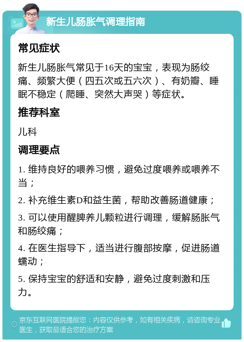 新生儿肠胀气调理指南 常见症状 新生儿肠胀气常见于16天的宝宝，表现为肠绞痛、频繁大便（四五次或五六次）、有奶瓣、睡眠不稳定（爬睡、突然大声哭）等症状。 推荐科室 儿科 调理要点 1. 维持良好的喂养习惯，避免过度喂养或喂养不当； 2. 补充维生素D和益生菌，帮助改善肠道健康； 3. 可以使用醒脾养儿颗粒进行调理，缓解肠胀气和肠绞痛； 4. 在医生指导下，适当进行腹部按摩，促进肠道蠕动； 5. 保持宝宝的舒适和安静，避免过度刺激和压力。