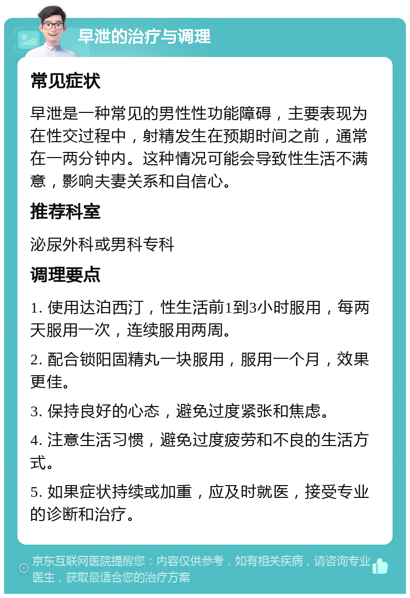 早泄的治疗与调理 常见症状 早泄是一种常见的男性性功能障碍，主要表现为在性交过程中，射精发生在预期时间之前，通常在一两分钟内。这种情况可能会导致性生活不满意，影响夫妻关系和自信心。 推荐科室 泌尿外科或男科专科 调理要点 1. 使用达泊西汀，性生活前1到3小时服用，每两天服用一次，连续服用两周。 2. 配合锁阳固精丸一块服用，服用一个月，效果更佳。 3. 保持良好的心态，避免过度紧张和焦虑。 4. 注意生活习惯，避免过度疲劳和不良的生活方式。 5. 如果症状持续或加重，应及时就医，接受专业的诊断和治疗。