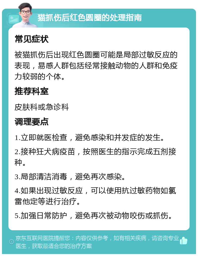 猫抓伤后红色圆圈的处理指南 常见症状 被猫抓伤后出现红色圆圈可能是局部过敏反应的表现，易感人群包括经常接触动物的人群和免疫力较弱的个体。 推荐科室 皮肤科或急诊科 调理要点 1.立即就医检查，避免感染和并发症的发生。 2.接种狂犬病疫苗，按照医生的指示完成五剂接种。 3.局部清洁消毒，避免再次感染。 4.如果出现过敏反应，可以使用抗过敏药物如氯雷他定等进行治疗。 5.加强日常防护，避免再次被动物咬伤或抓伤。