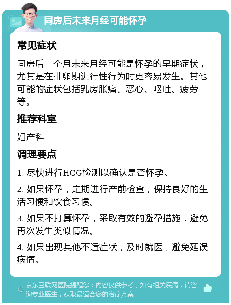 同房后未来月经可能怀孕 常见症状 同房后一个月未来月经可能是怀孕的早期症状，尤其是在排卵期进行性行为时更容易发生。其他可能的症状包括乳房胀痛、恶心、呕吐、疲劳等。 推荐科室 妇产科 调理要点 1. 尽快进行HCG检测以确认是否怀孕。 2. 如果怀孕，定期进行产前检查，保持良好的生活习惯和饮食习惯。 3. 如果不打算怀孕，采取有效的避孕措施，避免再次发生类似情况。 4. 如果出现其他不适症状，及时就医，避免延误病情。