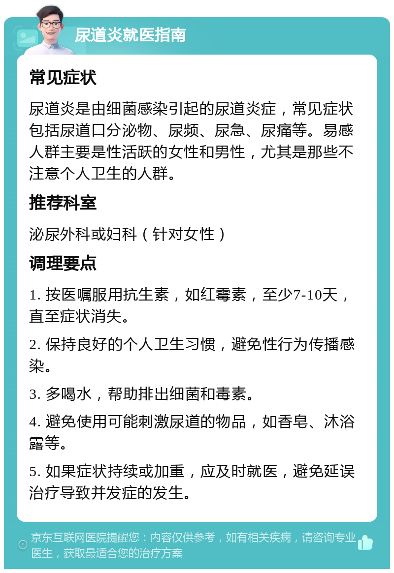 尿道炎就医指南 常见症状 尿道炎是由细菌感染引起的尿道炎症，常见症状包括尿道口分泌物、尿频、尿急、尿痛等。易感人群主要是性活跃的女性和男性，尤其是那些不注意个人卫生的人群。 推荐科室 泌尿外科或妇科（针对女性） 调理要点 1. 按医嘱服用抗生素，如红霉素，至少7-10天，直至症状消失。 2. 保持良好的个人卫生习惯，避免性行为传播感染。 3. 多喝水，帮助排出细菌和毒素。 4. 避免使用可能刺激尿道的物品，如香皂、沐浴露等。 5. 如果症状持续或加重，应及时就医，避免延误治疗导致并发症的发生。