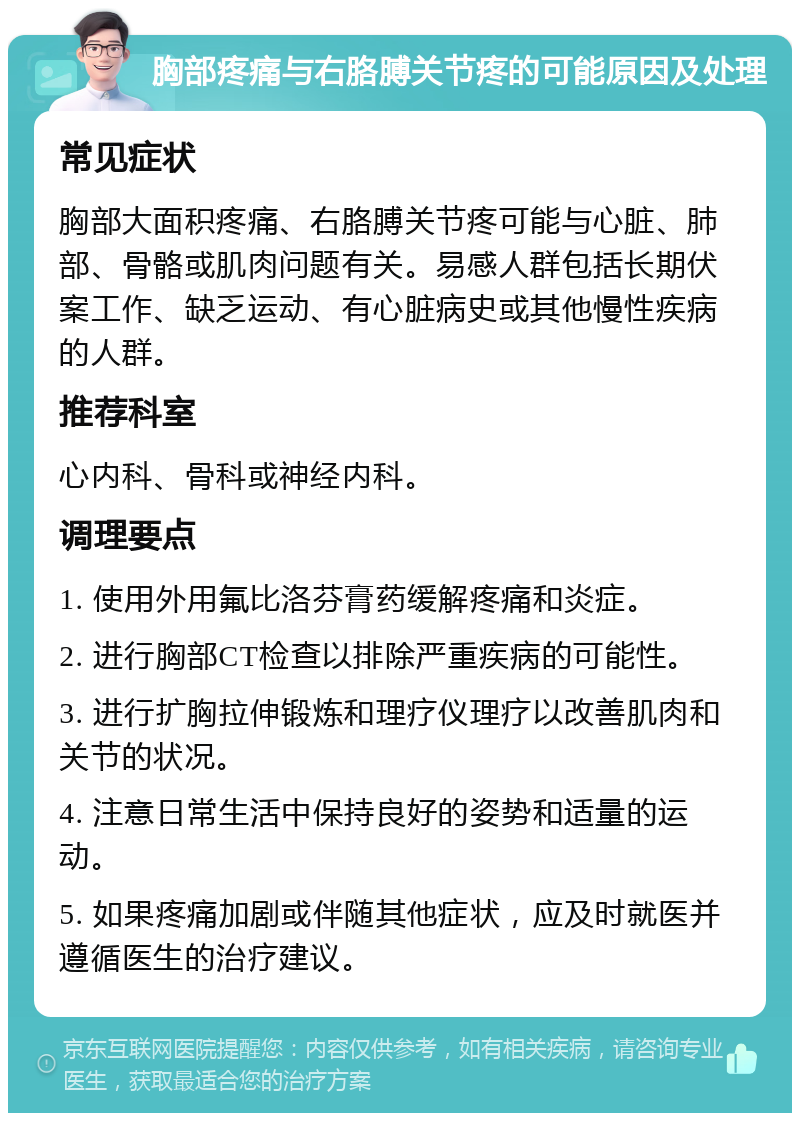 胸部疼痛与右胳膊关节疼的可能原因及处理 常见症状 胸部大面积疼痛、右胳膊关节疼可能与心脏、肺部、骨骼或肌肉问题有关。易感人群包括长期伏案工作、缺乏运动、有心脏病史或其他慢性疾病的人群。 推荐科室 心内科、骨科或神经内科。 调理要点 1. 使用外用氟比洛芬膏药缓解疼痛和炎症。 2. 进行胸部CT检查以排除严重疾病的可能性。 3. 进行扩胸拉伸锻炼和理疗仪理疗以改善肌肉和关节的状况。 4. 注意日常生活中保持良好的姿势和适量的运动。 5. 如果疼痛加剧或伴随其他症状，应及时就医并遵循医生的治疗建议。