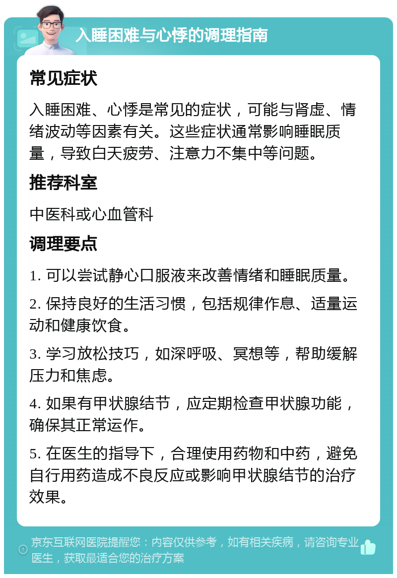 入睡困难与心悸的调理指南 常见症状 入睡困难、心悸是常见的症状，可能与肾虚、情绪波动等因素有关。这些症状通常影响睡眠质量，导致白天疲劳、注意力不集中等问题。 推荐科室 中医科或心血管科 调理要点 1. 可以尝试静心口服液来改善情绪和睡眠质量。 2. 保持良好的生活习惯，包括规律作息、适量运动和健康饮食。 3. 学习放松技巧，如深呼吸、冥想等，帮助缓解压力和焦虑。 4. 如果有甲状腺结节，应定期检查甲状腺功能，确保其正常运作。 5. 在医生的指导下，合理使用药物和中药，避免自行用药造成不良反应或影响甲状腺结节的治疗效果。