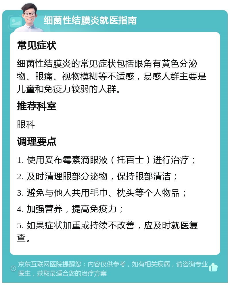 细菌性结膜炎就医指南 常见症状 细菌性结膜炎的常见症状包括眼角有黄色分泌物、眼痛、视物模糊等不适感，易感人群主要是儿童和免疫力较弱的人群。 推荐科室 眼科 调理要点 1. 使用妥布霉素滴眼液（托百士）进行治疗； 2. 及时清理眼部分泌物，保持眼部清洁； 3. 避免与他人共用毛巾、枕头等个人物品； 4. 加强营养，提高免疫力； 5. 如果症状加重或持续不改善，应及时就医复查。