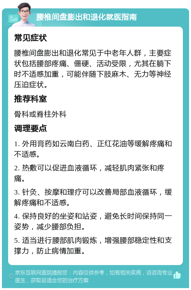 腰椎间盘膨出和退化就医指南 常见症状 腰椎间盘膨出和退化常见于中老年人群，主要症状包括腰部疼痛、僵硬、活动受限，尤其在躺下时不适感加重，可能伴随下肢麻木、无力等神经压迫症状。 推荐科室 骨科或脊柱外科 调理要点 1. 外用膏药如云南白药、正红花油等缓解疼痛和不适感。 2. 热敷可以促进血液循环，减轻肌肉紧张和疼痛。 3. 针灸、按摩和理疗可以改善局部血液循环，缓解疼痛和不适感。 4. 保持良好的坐姿和站姿，避免长时间保持同一姿势，减少腰部负担。 5. 适当进行腰部肌肉锻炼，增强腰部稳定性和支撑力，防止病情加重。