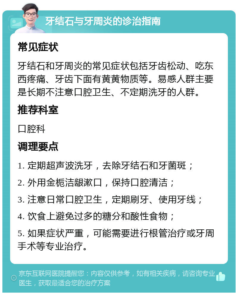 牙结石与牙周炎的诊治指南 常见症状 牙结石和牙周炎的常见症状包括牙齿松动、吃东西疼痛、牙齿下面有黄黄物质等。易感人群主要是长期不注意口腔卫生、不定期洗牙的人群。 推荐科室 口腔科 调理要点 1. 定期超声波洗牙，去除牙结石和牙菌斑； 2. 外用金栀洁龈漱口，保持口腔清洁； 3. 注意日常口腔卫生，定期刷牙、使用牙线； 4. 饮食上避免过多的糖分和酸性食物； 5. 如果症状严重，可能需要进行根管治疗或牙周手术等专业治疗。